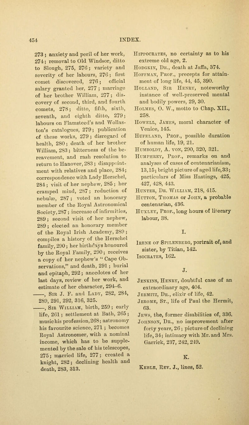 273 ; anxiety and peril of her work, 274; removal to Old Windsor, ditto to Slough, 275, 276 ; variety and severity of her labours, 27G; first comet discovered, 27G; official salary granted her, 277; marriage of her brother William, 277; dis- covery of second, third, and fourth comets, 278; ditto, fifth, sixth, seventh, and eighth ditto, 279; labours on Flamsteed's and Wollas- ton's catalogues, 279; publication of these works, 279 ; disregard of health, 280; death of her brother William, 283; bitterness of the be- reavement, and rash resolution to return to Hanover, 283 ; disappoint- ment with relatives and place, 284; correspondence with Lady Herschel, 284; visit of her nephew, 285 ; her cramped mind, 287; reduction of nebulae, 287; voted an honorary member of the Royal Astronomical Society, 287; increase of infirmities, 289; second visit of her nephew, 289; elected an honorary member of the Royal Irish Academy, 289; compiles a history of the Herschel family, 290; her birthdays honoured by the Royal Family, 290; receives a copy of her nephew's  Cape Ob- servations, and death, 291; burial and epitaph, 292; anecdotes of her last days, review of her work, and estimate of her character, 294-6. , Sir J. F. and Lady, 282, 284, 289, 291, 292, 316, 325. , Sir William, birth, 259; early life, 261; settlement at Bath, 265 ; music his profession, 268; astronomy his favourite science, 271; becomes Royal Astronomer, with a nominal income, which has to be supple- mented by the sale of his telescopes, 275; married life, 277; created a knight, 282; declining health and death, 283, 313. Hippocrates, no certainty as to his extreme old age, 2. HoDGKiN, Dr., death at Jaffa, 374. Hoffman, Prof., precepts for attain- ment of long life, 44, 45, 390. Holland, Sir Henry, noteworthy instance of well-preserved mental and bodily powers, 29, 30. Holmes, 0. W., motto to Chap, XIL, 258. Howell, James, moral character of Venice, 145. HuFELAND, Prof., possible duration of human life, 19, 21. Humboldt, A. von, 290, 320, 321. Humphrey, Prof., remarks on and analyses of cases of ceutenarianism, 13,15; bright picture of aged life, 33; particulars of Miss Hastings, 425, 427, 428, 443. Hunter, Dr. William, 218, 415. HuTTON, Thomas or John, a probable centenarian, 436. Huxley, Prof., long hours of literary labour, 38. Irene of Spilenbeeg, portrait of, and sister, by Titian, 142. Isocrates, 162. Jenkins, Henry, doubtful case of an extraordinary age, 404. Jermitz, Dr., elixir of life, 42. Jerome, St., life of Paul the Hermit, 63. Jews, the, former disabilities of, 336. Johnson, Dr., no improvement after forty yearg, 26; picture of declining life, 34; intimacy with Mr. and Mrs. Garrick, 237, 242,219. Keble, Rev. J., lines, 52.