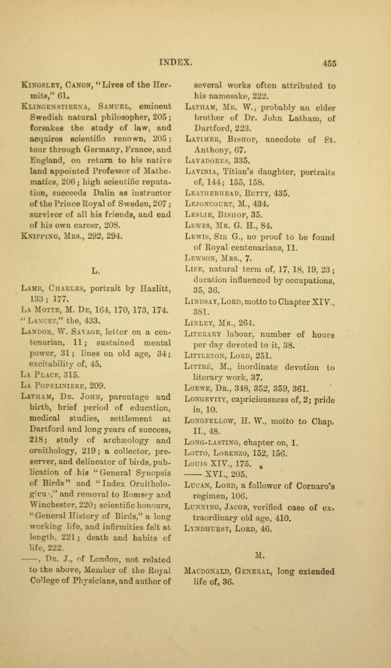 KiNosLRT, Canon,  Lives of the ITer- mita, Gl. Klinc.enstiekna, Samiel, eminent Swedish natural philosopher, 205 ; forsakes the study of law, and acquires scientifio renown, 205; tour through Germany, France, and England, on return to his native land appointed Profeaaor of Mathe- matics, 206; high scientific reputa- tion, succeeds Dalin as instructor of the Prince Royal of Sweden, 207; survivor of all his friends, and end of his own career, 208. Knipping, Mrs., 292, 294. L. Lamb, Charles, portrait by Ilazlitt, 133; 177. La Motte, M. De, 104, 170, 173, 174.  Lancet, the, 433. Landor, W. Savage, letter on a cen- tenarian, 11; sustained mental power, 31; lines on old age, 34; excitability of, 45. La Place, 315. La Popelixiere, 209. Latham, Dr. John, parentage and birth, brief period of education, medical studies, settlement at Dartford and long years of success, 218; study of archooology and ornithology, 219; a collector, pre- server, and delineator of birds, pub- lication of his  General Synopsis of Birds and  Index Ornitholo- grcu, and removal to Romspy and Winchester, 220; scientific honours, Greneral Ilistory of Birds, a long working life, and infirmities felt at length, 221; death and habits of life, 222. , Dr. J., of London, not related to the above. Member of the Royal College of Physicians, and author of several works often attributed to his namesake, 222. Latham, Mi;. W., probably an elder brother of Dr. John Latham, of Dartford, 223. Latimer, Bishop, anecdote of St. Anthony, G7. Lavadores, 335. Lavinia, Titian's daughter, portraits of, 144; 155, 158. Leatherhead, Betty, 435. Lejoncourt, M., 434. Leslie, Bishop, 35. Lewes, Mr. G. H., 84. Lewis, Sir G., no proof to be found of Royal centenarians, 11. Lewsox, Mrs., 7- Life, natural term of, 17, 18, 19, 23; duration influenced by occupations, 35, 36. LiNDSAY,Lord, motto to Chapter XIv., 381. LiXLEY, Mb., 26i. Literary labour, number of hours per day devoted to it, 38. Littletox, Lord, 251. Littre, M., inordinate devotion to literary work, 37. Loewe, Dr., 348, 352, 359, 361. Longevity, capriciousness of, 2; pride in, 10. Loxgfellow, H. W., motto to Chap. II., 48. Long-lasting, chapter on, 1. Lotto, Lorenzo, 152, 156. Louis XIV., 175. , XVI., 205. LucAN, Lord, a follower of Comaro'a regimen, lOG. LuxxiXG, Jacob, verified case of ex- traordinary old age, 410. Lyndhuest, Lord, 46. M. Macdoxald, General, long extended life of, 36.