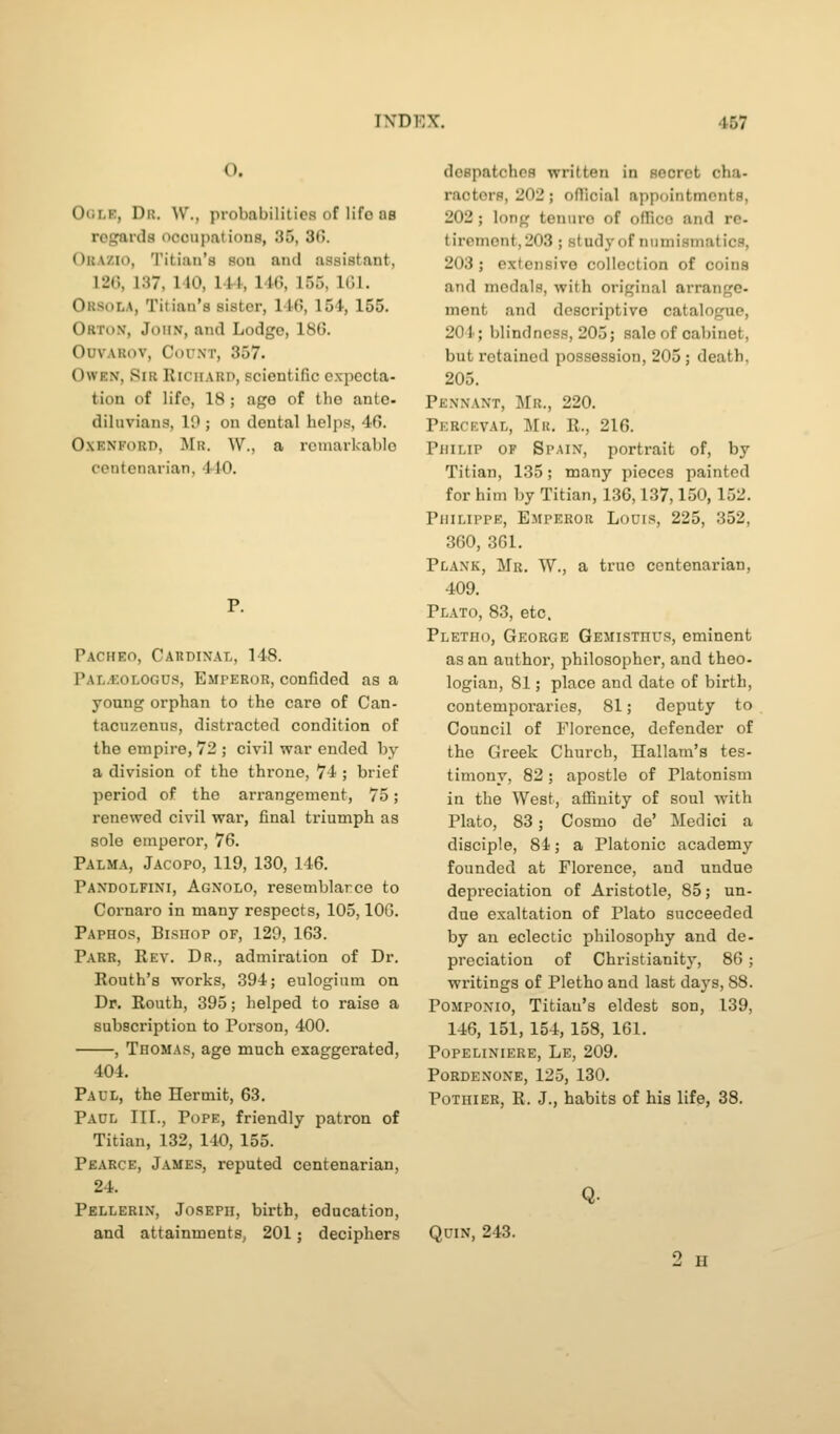 O. OcLK, Dk. W'., probabilities of life ns regards occupations, 35, 30. Okazio, 'J'itiaii'a sou and assistant, 120, 137, 140, lil, 146, 155, IGl. Orsola, Titian's sister, 146, 154, 155. Orton, John, and Lodge, 186. OuvARov, Count, 357. Owen, Sir RiciiARn, scientific expecta- tion of life, 18 ; age of the ante- diluvians, 10 ; on dental helps, 46. OxENFoRD, Mr. W., a rouiarkablc centenarian, IJO. Pacheo, Cardinal, 148. Pal.*:ologos, Emperor, confided as a young orphan to the care of Can- tacuzenus, distracted condition of the empire, 72 ; civil war ended by a division of the throne, 74 ; brief period of the arrangement, 75; renewed civil war, final triumph as sole emperor, 76. Palma, Jacopo, 119, 130, 146. Pandolfini, Agnolo, rescmblarce to Cornaro in many respects, 105, IOC. Paphos, Bishop of, 129, 163. Parr, Rev. Dr., admiration of Dr. Routh's works, 394; eulogium on Dr. Routh, 395; helped to raise a subscription to Porson, 400. , Thomas, age much exaggerated, 404. Paul, the Hermit, 63. Paul III., Pope, friendly patron of Titian, 132, 140, 155. Pearce, James, reputed centenarian, 24. Pellerin, Joseph, birth, education, and attainments, 201; deciphers dospatchos written in secret cha- racters, 202; official appointments, 202 ; long tenure of office and re- tirement, 203 ; study of numismatics, 203 ; extensive collection of coins and medals, with original arrange- ment and descriptive catalogue, 201; blindness, 205; sale of cabinet, but retained possession, 205; death, 205. Pennant, Mr., 220. Perceval, Mr, R., 216. Philip of Spain, portrait of, by Titian, 135; many pieces painted for him by Titian, 136,137,150, 152. Philippe, Emperor Louis, 225, 352, 360, 361. Plank, Mr. W., a true centenarian, 409. Plato, 83, etc. Pletho, George Gemisthus, eminent as an author, philosopher, and theo- logian, 81; place and date of birth, contemporaries, 81; deputy to Council of Florence, defender of the Greek Church, Hallam's tes- timony, 82; apostle of Platonism in the West, affinity of soul with Plato, 83; Cosmo de' Medici a disciple, 84; a Platonic academy founded at Florence, and undue depreciation of Aristotle, 85; un- due exaltation of Plato succeeded by an eclectic philosophy and de- preciation of Christianity, 86; writings of Pletho and last days, 88. PoMPONio, Titian's eldest son, 139, 146, 151, 154, 158, 161. Popeliniere, Le, 209. Pordenone, 125, 130. Pothier, R. J., habits of his life, 38. QuiN, 243.