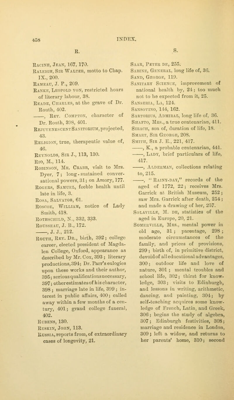 E. S. Eacixe, Jeax, 167, 170. Ealeigh, Sir Walter, motto to Chap. IX., 200. Eameau, J. P., 209. Kaxke, Leopold vox, restricted hours of literary labour, 38. Eeade, Charles, at the grave of Dr. Eouth, 402. ^ Eev. Cojiptox, character of Dr. Bonth, 398, 401. EEJUVEXESCENTSAXiTOEiuii, projected, 43. Eeligiox, true, therapeutic value of, 46. Eeyxolds, Sir J., 113, 130. Eio, M., 114. EoBixsox, ilK. Crabb, visit to ilrs. Dyer, 7 ; long - sustained conver- gational powers, 31; on Amory, 177- Eogers, Samuel, feeble health until late in life, 3. EosA, Saltator, 61. Eoscoe, William, notice of Lady Smith, 418. EoTHSCHiLD, X., 332, 333. EocssEAU, J. B., 172. , J. J., 212. RouTH, Eev. Dr., birth, 392; college career, elected president of Magda- len College, Oxford, appearance as describedbyilr. Cox, 393; literary productions, 394; Dr. Parr's eulogies upon these works and their author, 395; serious qualifications necessary, 397; other estimates of his character, 398 ; marriage late in life, 399 ; in- terest in public affairs, 400; called away within a few months of a cen- tury, 401; grand college funeral, 402. Elbexs, 130. rusein, johx, 113. Hdssia, reports from, of extraordinary cases of longevity, 21. Saar, Peter de, 255. Sabine, General, long life of, 30. Saxd, George, 119. Sanitary Sciexce, improvement of national health by, 24; too much not to be expected from ifc, 25. Saxseria, La, 124. Saxsovixo, 144, 162. Sartorius, Admiral, long life of, 36. Shafto, Mrs., a true centenarian, 411. SiRACH, son of, duration of life, 18. Smart, Sir George, 208. Smith, Sir J. E., 221, 417. , K., a probable centenarian, 441. , Lady, brief particulars of life, 417. , Aldeemax, collections relating to, 215. ,  Eainy-day, records of the aged of 1772, 22; receives Mrs. Garrick at British Museum, 252; saw Mrs. Garrick after death, 254; and made a drawing of her, 257. SoLAViLLE, M. de, statistics of the aged in Europe, 20, 21. Somerville, Mrs., mental power in old age, 31 ; parentage, 298 ; moderate circumstances of the family, and prices of provisions, 299 ; birth of, in primitive district, devoidof all educational advantages, 300; outdoor life and love of nature, 301 ; mental troubles and school life, 302; thirst for know- ledge, 303; visits to Edinburgh, and lessons iu writing, arithmetic, dancing, and painting, 304; by self-teaching acquires some know- ledge of French, Latin^ and Greek, 306; begins the study of algebra, 307; Edinburgh festivities, 308; marriage and residence in London, 309; left a widow, and returns to her parents' home, 310; second