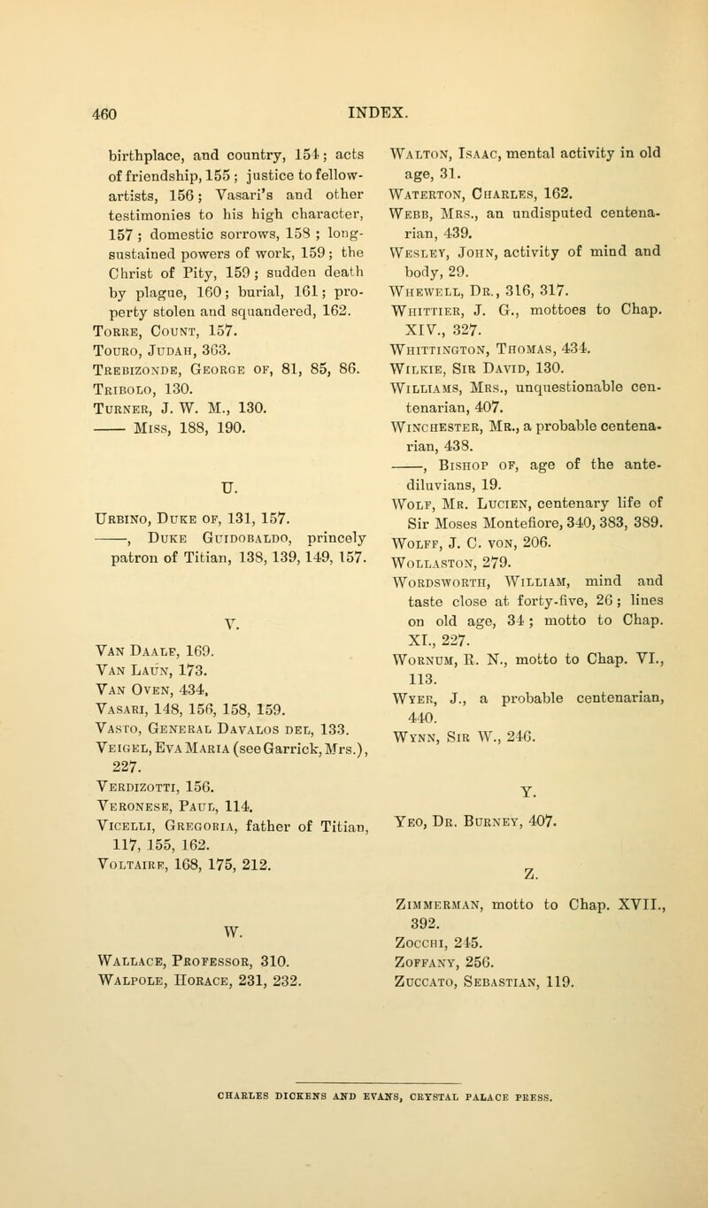 birthplace, and country, 154; acts of friendship, 155 ; justice to fellow- artists, 156; Vasari's and other testimonies to his high character, 157 ; domestic sorrows, 158 ; long- sustained powers of work, 159; the Christ of Pity, 159; sudden death by plague, 160; burial, 161; pro- perty stolen and squandered, 162. Torre, Count, 157. touro, judah, 363. Trebizonde, George of, 81, 85, 86. Tribolo, 130. Turner, J. W. M., 130. Miss, 188, 190. U. Urbino, Duke of, 131, 157. , Duke Guidobaldo, princely patron of Titian, 138, 139,149, 157. Van Daale, 169. Van Laun, 173. Van Oven, 434, Vasari, 148, 156, 158, 159. Vasto, General Davalos dei,, 133. Veigel, Eva Maria (see Garrick, Mrs.), 227. Verdizotti, 156. Veronese, Paul, 114. Vicelli, Gregoria, father of Titian, 117, 155, 162. Voltaire, 168, 175, 212. W. Wallace, Professor, 310. Walpole, IIorace, 231, 232. Walton, Isaac, mental activity in old age, 31. Waterton, Charles, 162. Webb, Mrs., an undisputed centena- rian, 439. Wesley, John, activity of mind and body, 29. Whevvell, Dr., 316, 317. Whittier, J. G., mottoes to Chap. XIV., 327. Whittington, Thomas, 434. WiLKiE, Sir David, 130. Williams, Mrs., unquestionable cen- tenarian, 407. Winchester, Mr., a probable centena- rian, 438. , Bishop of, age of the ante- diluvians, 19. Wolf, Mr. Lucien, centenary life of Sir Moses Montefiore, 340, 383, 389. Wolff, J. C. von, 206. Wollaston, 279. Wordsworth, William, mind and taste close at forty-five, 26; lines on old age, 34; motto to Chap. XI., 227. WoRNUM, R. N., motto to Chap. VI., 113. Wyer, J., a probable centenarian, 440. Wynn, Sir W., 246. Yeo, Dr. Burney, 407. Z. Zimmerman, motto to Chap. XVII., 392. ZoccHi, 2i5. ZOFFANY, 256. Zuccato, Sebastian, 119. CHAELES DICKENS AND EVANS, CETSTAL PALACE PRES.S.