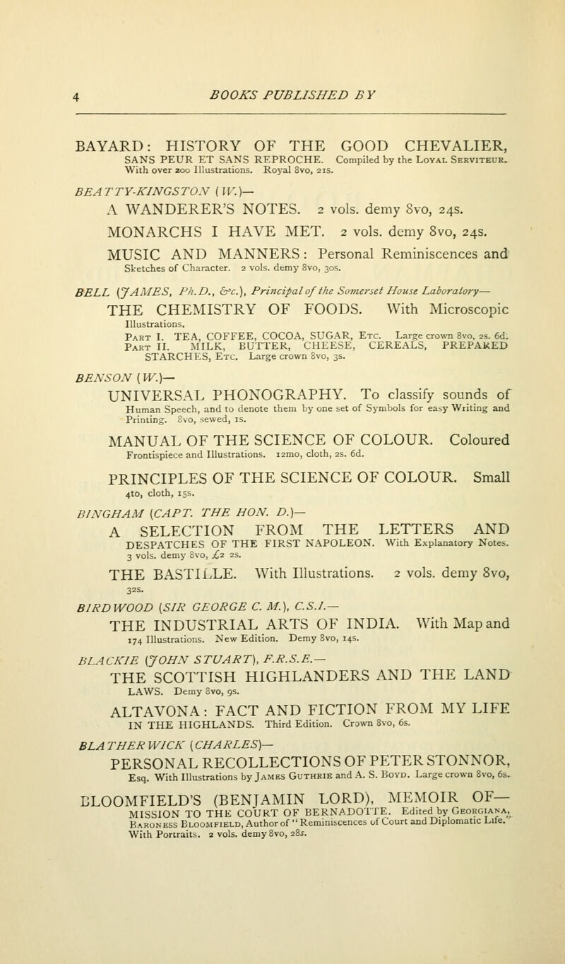 BAYARD: HISTORY OF THE GOOD CHEVALIER, SANS PEUR ET SANS REPROCHE. Compiled by the Loyal Serviteur. With over 200 Illustrations. Royal 8vo, 21s. BE A T T Y-KINGS TON [l V. )— A WANDERER'S NOTES. 2 vols, demy 8vo, 24s. MONARCHS I HAVE MET. 2 vols, demy 8vo, 24s. MUSIC AND MANNERS: Personal Reminiscences and Sketches of Character. 2 vols, demy 8vo, 30s. BELL (JAMES, Ph.D., b'c.'). Principal of the Somerset House Laboratory— THE CHEMISTRY OF FOODS. With Microscopic Illustrations. Part I. TEA, COFFEE, COCOA, SUGAR, Etc. Large crown 8vo. 2s. 6d. Part II. jMILK, BUTTER, CHEESE, CEREALS, PREPARED STARCHES, Etc. Large crown 8vo, 3s. BENSON (W.)— UNIVERSAL PHONOGRAPHY. To classify sounds of Human Speech, and to denote them by one set of Symbols for easy Writing and Printing. 8vo, sewed, is. MANUAL OF THE SCIENCE OF COLOUR. Coloured Frontispiece and Illustrations. i2mo, cloth, 2s. 6d. PRINCIPLES OF THE SCIENCE OF COLOUR. Small 4to, cloth, 15s. BINGHAM [CAPT. THE HON. D.)— A SELECTION FROM THE LETTERS AND DESPATCHES OF THE FIRST NAPOLEON. With Explanatory Notes. 3 vols, demy Bvo, £2 2s. THE BASTILLE. With Illustrations. 2 vols, demy 8vo, 32s. BIRDWOOD [SIR GEORGE C. M.), C.S.I.— THE INDUSTRIAL ARTS OF INDIA. With Map and 174 Illustrations. New Edition. Demy 8vo, 14s. BLACK IE (JOHN STUART), F.R.S.E.— THE SCOTTISH HIGHLANDERS AND THE LAND LAWS. Demy 8vo, gs. ALTAVONA: FACT AND FICTION FROM MY LIFE IN THE HIGHLANDS. Third Edition. Crawn 8vo, 6s. BLA THER WICK (CHARLES)— PERSONAL RECOLLECTIONS OF PETER STONNOR, Esq. With Illustrations by James Guthrie and A. S. Boyd. Large crown 8vo, 6s. BLOOMFIELD'S (BENJAMIN LORD), MEMOIR OF— MISSION TO THE COURT OF BERNADOTTE. Edited by Georgiana,^ Baron ess Bloomfield, Author of '' Reminiscences of Court and Diplomatic Life. With Portraits. 2 vols. demySvo, 28^.