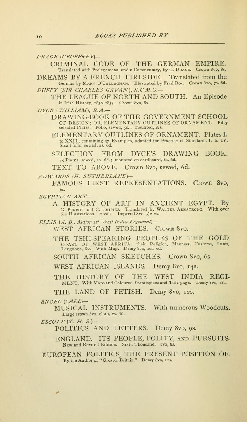 DRAGE (GEOFFREY)— CRIMINAL CODE OF THE GERMAN EMPIRE. Translated with Prolegomena, and a Commentary, by G. Drage. Crown 8vo, 8s. DREAMS BY A FRENCH FIRESIDE. Translated from the German by Mary O'Callaghan. Illustrated by Fred Roe. Crown 8vo, 7s. 6d. DUFFY (SIR CHARLES GAVAN), K.C.M.G.— THE LEAGUE OF NORTH AND SOUTH. An Episode in Irish History, 1850-1854. Crown 8vo, 8s. DYCE (WILLIAM), R.A.— DRAWING-BOOK OF THE GOVERNMENT SCHOOL OF DESIGN ; OR, ELEMENTARY OUTLINES OF ORNAMENT. Fifty selected Plates. Folio, sewed, 5s. ; mounted, 18s. ELEMENTARY OUTLINES OF ORNAMENT. Plates L to XXIT., containing 97 Examples, adapted for Practice of Standards I, to IV. Small folio, sewed, 2s. 6d. SELECTION FROM DYCE'S DRAWING BOOK. 15 Plates, sewed, is .6d.; mounted on cardboard, 6s. 6d. TEXT TO ABOVE. Crown 8vo, sewed, 6d. EDWARDS (H. SUTHERLAND)— FAMOUS FIRST REPRESENTATIONS. Crown 8vo, 6s. EGYPTIAN ART— A HISTORY OF ART IN ANCIENT EGYPT. By G. Perrot and C. Chipiez. Translated by Walter Armstrong. With over 600 Illustrations. 2 vols. Imperial 8vo, £,1 2s. ELLIS (A. B., Major \st West hidia Reghnent)— W^EST AFRICAN STORIES. Crown 8vo. THE TSHI-SPEAKING PEOPLES OF THE GOLD COAST OF WEST AFRICA: their Religion, Manners, Customs, Laws, Language, &c. With Map. Demy 8vo, los. 6d. SOUTH AFRICAN SKETCHES. Crown Svo, 6s. WEST AFRICAN ISLANDS. Demy Svo, 14s. THE HISTORY OF THE WEST INDIA REGI- MENT. With Maps and Coloured Frontispiece and Title-page. Demy 8vo, i8s. THE LAND OF FETISH. Demy Bvo, 12s. EN GEL (CARL)— MUSICAL INSTRUMENTS. With numerous Woodcuts. Large crown 8vo, cloth, 2S. 6d. ESCOTT (T. H. S.)— POLITICS AND LETTERS. Demy Bvo, 9s. ENGLAND. ITS PEOPLE, POLITY, and PURSUITS. New and Revised Edition. Sixth Thousand. 8vo, 8s. EUROPEAN POLITICS, THE PRESENT POSITION OF. By the Author of Greater Britain. Demy 8vo, 12s.