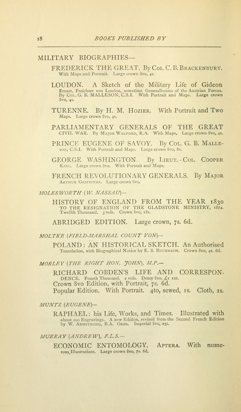 MILITARY BIOGRAPHIES- FREDERICK THE GREAT. By Col.C.B.Brackenbury. With Maps and Portrait. Large crown 8vo, 4s. LOUDON. A Sketch of the MiUtary Life of Gideon Ernest, Freicherr von Loudon, sometime Generalissimo of the Austrian Forces. By Col. G. B. MALLESON, C.S.L With Portrait and Maps. Large crown 8vo, 4s. TURENNE. By H. M. Hozier. With Portrait and Two Maps. Large crown 8vo, 4s. PARLIAMENTARY GENERALS OF THE GREAT CIVIL WAR. By Major Walford, R.A. With Maps. Large crown 8vo, 4s, PRINCE EUGENE OF SAVOY. By Col. G. B. Malle- SON, C.S.I. With Portrait and Maps. Large crown 8vo, 6s. GEORGE WASHINGTON, By Lieut.-Col. Cooper King. Large crown 8vo. With Portrait and Maps. FRENCH REVOLUTIONARY GENERALS. By Major Arthur Griffiths. Large crown Svo, MOLESWORTH (W. NASSAU)^ HISTORY OF ENGLAND FROM THE YEAR 1830 TO THE RESIGNATION OF THE GLADSTONE MINISTRY, 1874- Twelfth Thousand. 3 vols. Crown Svo, 18s. ABRIDGED EDITION. Large crown, 7s. 6d. MOLTKE [FIELD-MARSHAL COUNT VON)— POLAND : AN HISTORICAL SKETCH. An Authorised Translation, with Biographical Notice by E. S. Buchheim. Crown Svo, 4s. 6d. M OR LEY {THE RIGHT HON. JOHN), M.P.— RICHARD COBDEN'S LIFE AND CORRESPON- DENCE. Fourth Thousand. 2 vols. Demy Svo. £1 12s. Crown Svo Edition, with Portrait, 7s. 6d. Popular Edition. With Portrait. 4to, sewed, is. Cloth, 2s. MUNTZ [EUGENE)— RAPHAEL: his Life, Works, and Times. Illustrated ^yith about 200 Engravings. A new Edition, revised from the Second French Edition by W. Armstrong, B.A. Oxon. Imperial Svo, 25s. MURRAY [ANDREW), F.L.S.— ECONOMIC ENTOMOLOGY. Aptera. With nume- rous^IUustrations. Large crown Svo, 7s. 6d.