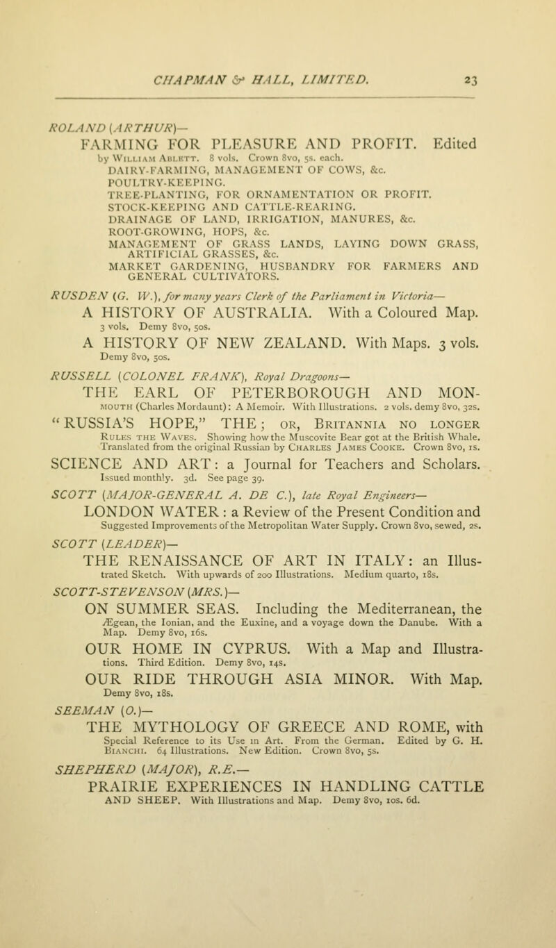 ROLAND (ARTHUR)— FARMING FOR PLEASURK AND PROFIT. Edited by Wii.i.iAM Am.i'.TT. 8 vols. Crown 8vo, 5s. each. DAIKV-I ARMING, MAN.\GEMENT OF COWS, &c. POULTRY-KEEPING. TREE-PLANTING, P'OR ORNAMENTATION OR PROFIT. STOCK-KEEPING AND CATTLE-REARING. DRAINAGE OF LAND, IRRIGATION, MANURES, &c. ROOT-GROWING, HOPS, &c. MAN.\GEMENT OF GRASS LANDS, LAYING DOWN GRASS, ARTIFICIAL GRASSES, &c. MARKET GARDENING, HUSBANDRY FOR FARMERS AND GENERAL CULTIVATORS. RUSDEN (G. W.),/ormanyyears Clerk of the Parliament in Victoria— A HISTORY OF AUSTRALIA. With a Coloured Map. 3 vols. Demy Svo, 50s. A HISTORY OF NEW ZEALAND. With Maps. 3 vols. Demy Svo, 50s. RUSSELL (COLONEL FRANK), Royal Dragoons— THE EARL OF PETERBOROUGH AND MON- MOUTH (Charles Mordaunt): A Memoir. With Illustrations. 2 vols, demy Svo, 32s. RUSSIA'S HOPE, THE; or, Britannia no longer Rules the Waves. Showine; how the Muscovite Bear got at the British Whale. Translated from the original Russian by Charles James Cooke. Crown Svo, is. SCIENCE AND ART: a Journal for Teachers and Scholars. Issued monthly. 3d. See page 39. SCOTT (MAJOR-GENERAL A. DE C), late Royal Engineers— LONDON WATER : a Review of the Present Condition and Suggested Improvements of the Metropolitan Water Supply. Crown Svo, sewed, 2S. SCOTT (LEADER)— THE RENAISSANCE OF ART IN ITALY: an Illus- trated Sketch. With upwards of 200 Illustrations. Medium quarto, iSs. SCOTT-STEVENSON (MRS. )— ON SUMMER SEAS. Including the Mediterranean, the yEgean, the Ionian, and the Eu.\ine, and a voyage down the Danube. With a Map. Demy Svo, i6s. OUR HOME IN CYPRUS. With a Map and Illustra- tions. Third Edition. Demy Svo, 14s, OUR RIDE THROUGH ASIA MINOR. With Map. Demy Svo, iSs. SEEM AN (0.)— THE MYTHOLOGY OF GREECE AND ROME, with Special Reference to its Use m Art. From the German. Edited by G. H. BiANCHL 64 Illustrations. New Edition. Crown Svo, 5s. SHEPHERD (MAJOR), R.E.— PRAIRIE EXPERIENCES IN HANDLING CATTLE AND SHEEP. With Illustrations and Map. Demy Svo, los. 6d.