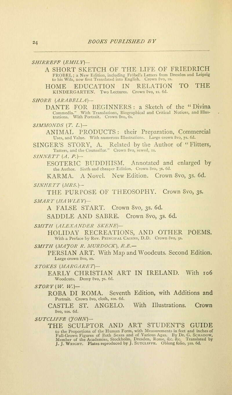 SHIRREFF [EMILY)— A SHORT SKETCH OF THE LIFE OF FRIEDRICH FROBEL; a New Edition, including FrSbel's Letters from Dresden and Leipzig to his Wife, now first Translated into English. Crown 8vo, 2S. HOME EDUCATION IN RELATION TO THE KINDERGARTEN. Two Lectures. Crown 8vo, is. 6d. SHORE [ARABELLA]— DANTE FOR BEGINNERS : a Sketch of the  Divina Commedia. With Translations, Biographical and Critical Notices, and Illus- trations. With Portrait. Crown 8vo, 6s. SIMMONDS [T. L.)— ANIMAL PRODUCTS: their Preparation, Commercial Uses, and Value. With numerous Illustrations. Large crown 8vo, 7s. 6d. SINGER'S STORY, A. Related by the Author of Flitters, Tatters, and the Counsellor. Crown 8vo, sewed, is. SINNETT [A. P.)— ESOTERIC BUDDHISM. Annotated and enlarged by the Author. Si.^th and cheaper Edition. Crown 8vo, 3s. 6d. KARMA. A Novel. New Edition. Crown 8vo, 3s. 6d. SINNETT [MRS.]— THE PURPOSE OF THEOSOPHY. Crown 8vo, 3s. SMART (HA WLEY)— A FALSE START. Crown 8vo, 3s. 6d. SADDLE AND SABRE. Crown Svo, 3s. 6d. SMITH [ALEXANDER SKENE)— HOLIDAY RECREATIONS, AND OTHER POEMS. with a Preface by Rev. Prinxipal Cairns, D.D. Crown Svo, 5s. SMITH (MAJOR R. MURDOCH), R.E.— PERSIAN ART. With Map and Woodcuts. Second Edition. Large crown Svo, 2s. STOKES (MARGARET)— EARLY CHRISTIAN ART IN IRELAND. With io6 Woodcuts. Demy Svo, 7s. fid. STORY [W. W.)— ROBA DI ROMA. Seventh Edition, with Additions and Portrait. Crown Svo, cloth, los. 6d. CASTLE ST. ANGELO. With Illustrations. Crown Svo, los. fid. SUTCLIFFE (JOHN)— THE SCULPTOR AND ART STUDENT'S GUIDE to the Proportions of the Human Form, with Measurements in feet and inches of Full-Grown Figures of Both Sexes and of Various Ages. By Dr. G. Schadovv, Member of the Academies, Stockholm, Dresden, Rome, &c. &c. Translated by J. J. Wright. Plates reproduced by J. Sutcliffe. Oblong folio, 31s. fid.