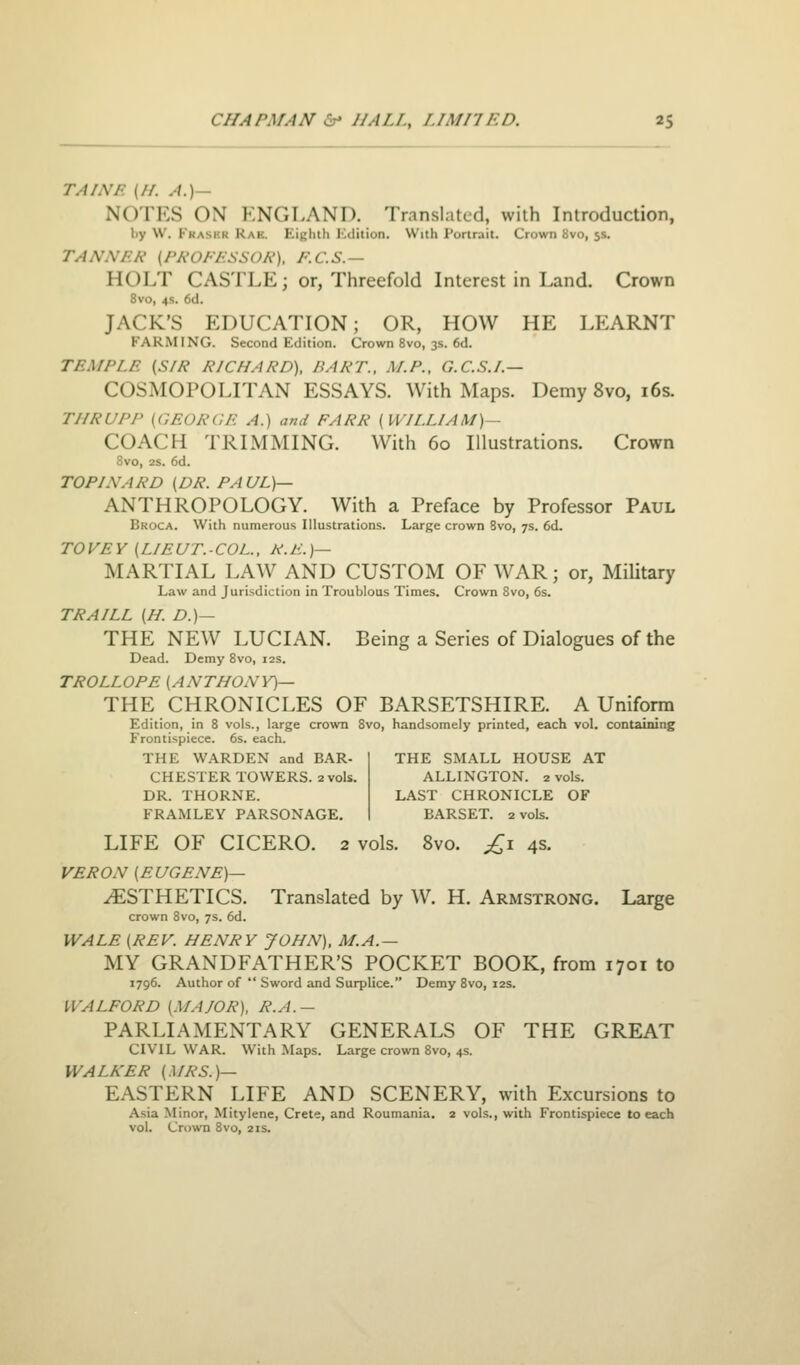 TAINF. (//. A.)— NOTES ON KNGT.AND. Translated, with Introduction, l)y W. Fkasi'.r Rae. Eighth ICdition. With Portrait. Crown 8vo, 5s. TANXEh' (Ph'OJ'/iSSOA'), KC.S.— HOLT CASTLE; or, Threefold Interest in Land. Crown 8vo, 4s. 6d. JACK'S EDUCATION; OR, HOW HE LEARNT FARMING. Second Edition. Crown 8vo, 3s. 6d. TEMPLE (S/R RICHARD), BART., M.P., G.C.S.I.— COSMOPOLITAN ESSAYS. With Maps. Demy 8vo, i6s. THRUPP (GEORGF. A.) and FARR {WILLIAM)— COACH TRIMMING. With 60 Illustrations. Crown Svo, 2s. 6d. TOPINARD (DR. PAUL)— ANTHROPOLOGY. With a Preface by Professor Paul Broca. With numerous Illustrations. Large crown Svo, 7s. 6d. TOVEY (LIEUT.-COL., R.E.)— MARTIAL LAW AND CUSTOM OF WAR; or, MiUtary Law and Jurisdiction in Troublous Times. Crown Svo, 6s. TRAILL (H. D.)— THE NEW LUCIAN. Being a Series of Dialogues of the Dead. Demy Svo, 12s. TROLLOPE (ANTHONY)— THE CHRONICLES OF BARSETSHIRE. A Uniform Edition, in 8 vols., large crown Svo, handsomely printed, each vol. containing Frontispiece. 6s. each. THE WARDEN and BAR- CHESTER TOWERS. 2 vols. DR. THORNE. FRAMLEY PARSONAGE. THE SMALL HOUSE AT ALLINGTON. 2 vols. LAST CHRONICLE OF BARSET. 2 vols. LIFE OF CICERO. 2 vols. Svo. £\ 4s. VERON (EUGENE)— ESTHETICS. Translated by W. H. Armstrong. Large crown Svo, 7s. 6d. WALE (REV. HENRY JOHN), M.A.— MY GRANDFATHER'S POCKET BOOK, from 1701 to 1796. Author of  Sword and Surplice. Demy Svo, 12s. IVALFORD (.MAJOR), R.A.— PARLIAMENTARY GENERALS OF THE GREAT CIVIL WAR. With Maps. Large crown Svo, 4s. WALKER (MRS.)— EASTERN LIFE AND SCENERY, with Excursions to Asia Minor, Mitylene, Crete, and Roumania. 2 vols., with Frontispiece to each vol. Crown Svo, 2is.