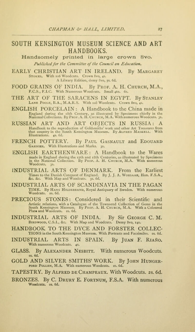 SOUTH KENSINGTON MUSEUM SCIENCE AND ART HANDBOOKS. Handsomely printed in large crown 8vo. Published for the Comtnittee of the Council on Education. EARLY CHRISTIAN ART IN IRELAND. By Margaret Stokes. With 106 Woodcuts. Crown 8vo, 4s. A Library Kdition, demy 8vo, 7s. 6d. FOOD GRAINS OF INDIA. By Prof. A. H. Church, M.A., F.C.S., F.I.C. With Numerous Woodcuts. Small 410. 6s. THE ART OF THE SARACENS IN EGYPT. By Stanley Lane Pooi-e, B.A., M.A.R.S. With 108 Woodcuts. Crown 8vo, 4s. ENGLISH PORCELAIN : A Handbook to the China made in England during the 18th Century, as illustrated by Specimens chiefly in the National Collections. By Prof. A. H. Church, M.A. With numerous Woodcuts. 3s. RUSSIAN ART AND ART OBJECTS IN RUSSIA: A Handbook to the reproduction of Goldsmiths' work and other Art Treasures from that country in the South Kensington Museum. By Alkkud Maskell. With Illustrations. 4s. 6d. FRENCH POTTERY. By Paul Gasnault and Edguard Garnier. With Illustrations and Marks. 3s. ENGLISH EARTHENWARE: A Handbook to the Wares made in England during the 17th and 18th Centuries, as illustrated by Specimens in the National Collection, liy Prof. A. H. Church, M.A. With numerous Woodcuts. 3s. INDUSTRIAL ARTS OF DENMARK. From the Earliest Times to the Danish Conquest of England. By J. J. A. Worsaae, Hon. F.S.A., &c. &c. With Map and Woodcuts. 3s. 6d. INDUSTRIAL ARTS OF SCANDINAVIA IN THE PAGAN TIME. By Hans Hildebrand, Royal Antiquary of Sweden. With numerous Woodcuts. 2s. 6d. PRECIOUS STONES: Considered in their Scientific and Artistic relations, with a Catalogue of the Townsend Collection of Gems in the South Kensington Museum. By Prof. A. H. Church, M.A. With a Coloured Plat* and Woodcuts. 2s. 6d. INDUSTRIAL ARTS OF INDIA. By Sir George C. M. BiRDWOOD, C.S.I., &c. With Map and Woodcuts. Demy 8vo, 14s. HANDBOOK TO THE DYCE AND FORSTER COLLEC- TIONS in the South Kensington Museum. With Portraits and Facsimiles. 2s. 6d. INDUSTRIAL ARTS IN SPAIN. By Juan F. Riano. With numerous Woodcuts. 4s. GLASS. By Alexander Nesbitt. With numerous Woodcuts. 2S. 6d. GOLD AND SILVER SMITHS' WORK. By John Hunger- FORD Pollen, M.A. With numerous Woodcuts. 2s. 6d. TAPESTRY. By Alfred deChampeaux. With Woodcuts. 2S. 6d. BRONZES. By C. Drury E. Fortnum, F.S.A. With numerous Woodcuts, 2S. fid.