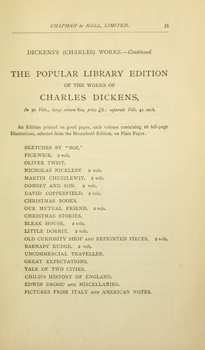 DICKENS'S (CHARLES) WORKS.—C^«//>///^^. THE POPULAR LIBRARY EDITION OF THE WORKS OF CHARLES DICKENS, In 30 Vols., large crown 2>vo, price £6 ; separate Vols. 4J. each. An Edition printed on good paper, each volume containing 16 full-page Illustrations, selected from the Household Edition, on Plate Paper. SKETCHES BY BOZ. PICKWICK. 2 vols. OLIVER TWIST. NICHOLAS NICKLEBY 2 vols. MARTIN CHUZZLEWIT. 2 vols. DOMBEY AND SON. 2 vols. DAVID COPPERFIELD. 2 vols. CHRISTMAS BOOKS. OUR MUTUAL FRIEND. 2 vols. CHRISTMAS STORIES. BLEAK HOUSE. 2 vols. LITTLE DORRIT. 2 vols. OLD CURIOSITY SHOP and REPRINTED PIECES. 2 vols. BARNABY' RUDGE. 2 vols. UNCOMMERCIAL TRAVELLER. GREAT EXPECTATIONS. TALE OF TWO CITIES. CHILD'S HISTORY OF ENGLAND. EDWIN DROOD and MISCELLANIES. PICTURES FROM ITALY and AMERICAN NOTES.