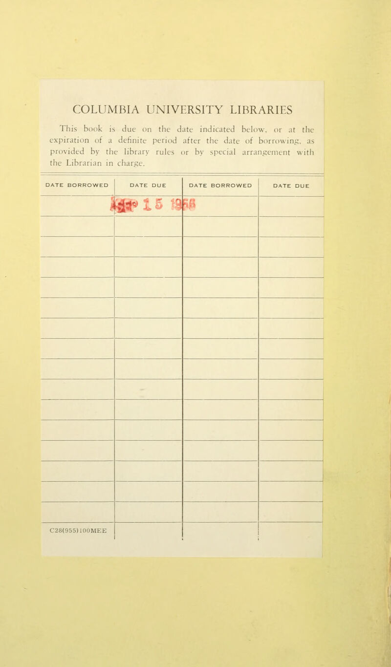 COLUMBIA UNIVERSITY LIBRARIES This book is due on the date indicated below, or at tlie expiration of a definite period after the date of borrowint;. as provided by the library rules or by special arrans^ement with the Librarian in charge. □ ATE BORROWED DATE DUE DATE BORROWED DATE DUE i ■4st»t5 19 F C28(955)100MEE