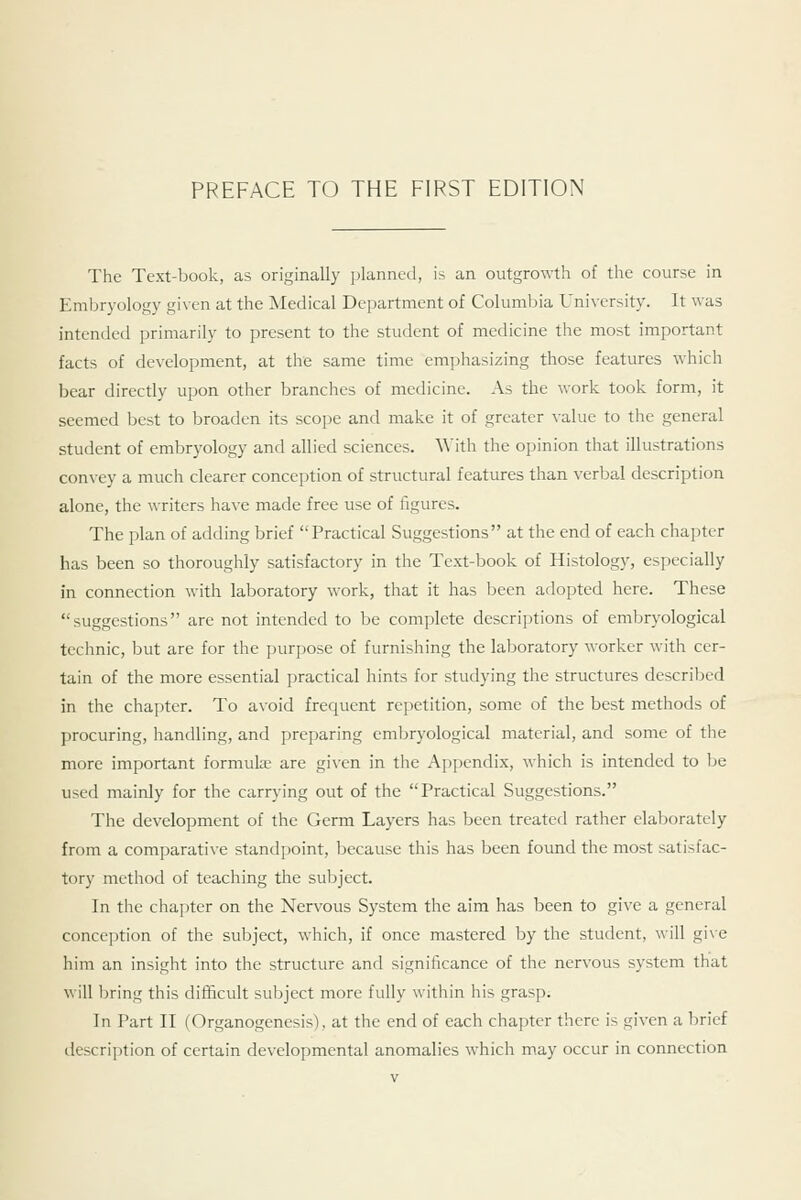 The Text-book, as originally planned, is an outgrowth of the course in Embryology given at the Medical Department of Columbia University. It was intended primarily to present to the student of medicine the most important facts of development, at the same time emphasizing those features which bear directly upon other branches of medicine. As the work took form, it seemed best to broaden its scope and make it of greater value to the general student of embryology and allied sciences. With the opinion that illustrations convey a much clearer conception of structural features than verbal description alone, the writers have made free use of figures. The plan of adding brief Practical Suggestions at the end of each chai)ter has been so thoroughly satisfactory in the Text-book of Histology, especially in connection with laboratory work, that it has been adopted here. These suggestions are not intended to be complete descriptions of embryological technic, but are for the purpose of furnishing the laboratory worker with cer- tain of the more essential practical hints for studying the structures described in the chapter. To avoid frecjucnt repetition, some of the best methods of procuring, handling, and preparing embryological material, and some of the more important formulse are given in the Appendix, which is intended to be used mainly for the carrying out of the Practical Suggestions. The development of the Germ Layers has been treated rather elaborately from a comparative standpoint, because this has been found the most satisfac- tory method of teaching the subject. In the chapter on the Nervous System the aim has been to give a general conception of the subject, which, if once mastered by the student, will give him an insight into the structure and significance of the nervous system that will bring this difficult subject more fully within his grasp. In Part II (Organogenesis), at the end of each chapter there is given a brief description of certain developmental anomalies which may occur in connection