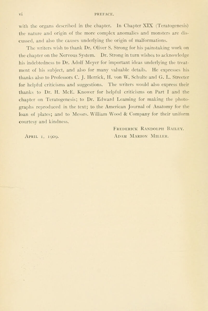 with the organs described in the chapter. In Chapter XIX (Teratogenesis) the nature and origin of the more complex anomalies and monsters are dis- cussed, and also the causes underlying the origin of malformations. The writers wish to thank Dr. Oliver S. Strong for his painstaking work on the chapter on the Nervous System. Dr. Strong in turn wishes to acknowledge his indebtedness to Dr. Adolf Meyer for important ideas underlying the treat- ment of his subject, and also for many valuable details. He expresses his thanks also to Professors C. J. Herrick, H. von W, Schulte and G. L. Streeter for helpful criticisms and suggestions. The writers would also express their thanks to Dr. H. McE. Knower for helpful criticisms on Part I and the chapter on Teratogenesis; to Dr. Edward Learning for making the photo- graphs reproduced in the text; to the American Journal of Anatomy for the loan of ])latcs; and to ^Messrs. ^\■illiam Wood & Company for their uniform courtesy and kindness. Frederick Randolph Bailey. April i, 1909. Adam Marion ^Iiller.