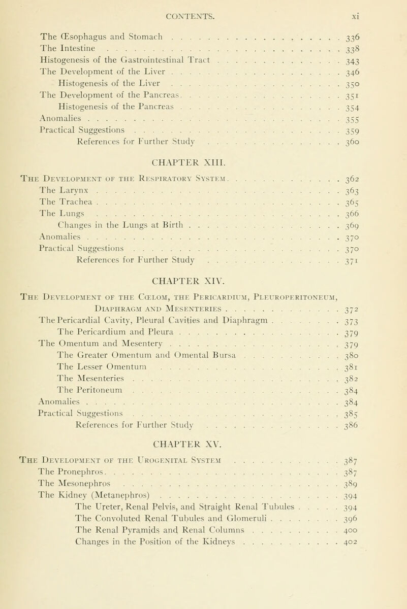 The fEsophagus and Stomach 336 The Intestine 338 Histogenesis of the Gastrointestinal Tract 343 The Development of the Liver 346 Histogenesis of the Liver 350 The Development of the Pancreas 351 Histogenesis of the Pancreas 354 Anomalies 355 Practical Suggestions 359 References for Further Study 360 chaptp:r xiiL The Development of the Respiratory System 362 The Larynx 363 The Trachea 365 The Lungs 366 Changes in the Lungs at Birth 369 Anomalies 370 Practical Suggestions 370 References for Further Study 371 CHAPTER XI\. The Development of the Ccelom, the Pericardium, Pleuroperitoneum, Dl-^phragm and Mesenteries 372 The Pericardial Cavity, Pleural Cavities and Diaphragm 373 The Pericardium and Pleura 379 The Omentum and Mesentery 379 The Greater Omentum and Omental Bursa 380 The Lesser Omentum 381 The Mesenteries 382 The Peritoneum 384 Anomalies 384 Practical Suggestions 385 References for Further Study 386 CHAPTER XV. The Development of the Urogenital System 387 The Pronephros 387 The Mesonephros 389 The Kidney (Metanephros) 394 The Ureter, Renal Pelvis, and Straight Renal Tul)ules 394 The Convoluted Renal Tubules and Glomeruli 396 The Renal Pyramids and Renal Columns 400 Changes in the Position of the Kidneys 402