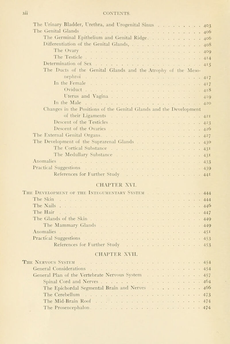 The Urinary Bladder, Urethra, and Urogenital Sinus 403 The Genital Glands 406 The Germinal Epithelium and (lenital Ridge 406 DilTerentiation of the Genital Glands, 408 The Ovary 409 The Testicle 414 Determination of Sex 415 The Ducts of the Genital Glands and the Atropliy of the ]Meso- nephroi 417 In the Female 417 Oviduct 418 Uterus and \'agina 419 In the Male 420 Changes in the Positions of the Genital (ilands and the Development of their Ligaments 421 Descent of the Testicles 423 Descent of the Ovaries 426 The External Genital Organs 427 The Development of the Suprarenal Glands 430 The Cortical Substance 431 The Medullary Substance 431 Anomalies 433 Practical Suggestions 439 References for Further Study 441 CHAPTER XVI. The Development of the Integumentary System 444 The Skin 444 The Nails 446 The Hair 447 The Glands of the Skin 449 The Mammary Glands 449 Anomalies 451 Practical Suggestions 453 References for Further Study 453 CHAPTER XVn. The Nervous System ... 454 General Considerations 454 General Plan of the Vertebrate Nervous System 457 Spinal Cord and Nerves 464 The Epichordal Segmental Brain and Nerves 466 The Cereiiellum 473 The Mid-Brain Roof 474 The Prosence]5halon 474