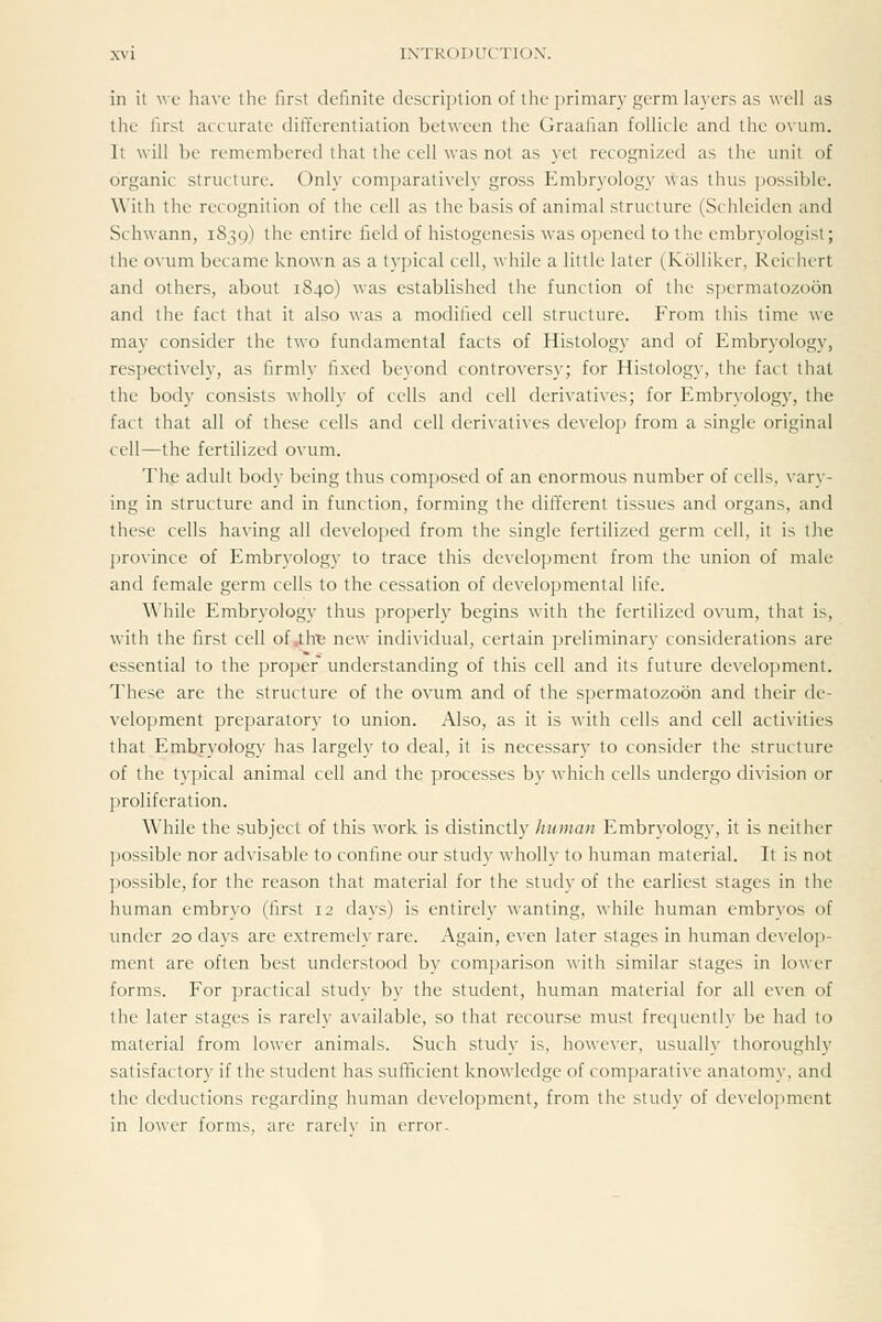 X\-i INTRODUCTIOX. in it wc have the first definite description of tlie primary germ layers as well as tile first accurate differentiation between the Graafian follicle and the o\um. It will be remembered that the cell was not as yet recognized as the unit of organic structure. Only comparatively gross Embryology was thus possible. With the recognition of the cell as the basis of animal structure (Schleiden and Schwann, 1839) the entire field of histogenesis was opened to the embryologist; the ovum became known as a typical cell, while a little later (Kolliker, Reichert and others, about 1840) was established the function of the si)crmatozo6n and the fact that it also was a modified cell structure. From this time we may consider the two fundamental facts of Histology and of Embryology, respectively, as firmly fixed beyond controversy; for Histology, the fact that the body consists wholly of cells and cell derivatives; for Embryology, the fact that all of these cells and cell derixatives develoj) from a single original cell—the fertilized ovum. Th.e adult body being thus composed of an enormous number of cells, vary- ing in structure and in function, forming the different tissues and organs, and these cells having all developed from the single fertilized germ cell, it is the province of Embryology to trace this development from the union of male and female germ cells to the cessation of developmental life. While Embryology thus properly begins with the fertilized ovum, that is, with the first cell of J.h'e new individual, certain preliminary considerations are essential to the proper understanding of this cell and its future development. These are the structure of the ovum and of the spermatozoon and their de- velopment preparatory to union. Also, as it is with cells and cell activities that Embryology has largely to deal, it is necessary to consider the structure of the typical animal cell and the processes by which cells undergo division or proliferation. While the subject of this Avork is distinctly human Embryology, it is neither possible nor advisable to confine our study wholly to human material. It is not possible, for the reason that material for the study of the earliest stages in the human embryo (first 12 days) is entirely wanting, while human embryos of under 20 days are extremely rare. Again, even later stages in human develop- ment are often best understood by comparison with similar stages in lower forms. For practical study by the student, human material for all even of the later stages is rarely available, so that recourse must frequently be had to material from lower animals. Such study is, however, usually thoroughly satisfactory if the student has sufficient knowledge of comparative anatomy, and the deductions regarding human development, from the study of develojjment in lower forms, are rarrh- in error.