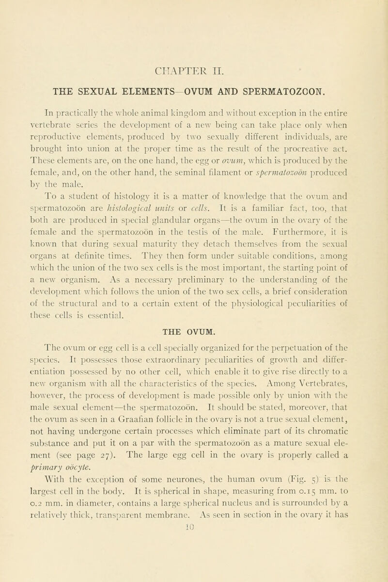 CHAPTER II. THE SEXUAL ELEMENTS OVUM AND SPERMATOZOON. In practically the whole animal kingdom and without exception in the entire vertebrate scries the development of a new being can take place only when reproductive elements, produced by two sexually different individuals, arc brought into union at the proper time as the result of the procreative act. These elements are, on the one hand, the egg or ovum, which is produced by the female, and, on the other hand, the seminal filament or spermatozoon produced by the male. To a student of histology it is a matter of knowledge that the ox'um and spermatozoon are histological units or alls. It is a familiar fact, too, that both are produced in special glandular organs—the ovum in the ovary of the female and the spermatozoon in the testis of the male. Furthermore, it is known that during sexual maturity they detach themselves from the sexual organs at definite times. They then form under suitable conditions, among which the union of the two sex cells is the most important, the starting point of a new organism. As a necessary preliminary to the understanding of the deveiojiment which follows the union of the two sex cells, a brief consideration of the structural and to a certain extent of the physiological peculiarities of these cells is essential. THE OVUM. The ovum or egg cell is a cell specially organized for the per])ctuation of the species. It possesses those extraordinary peculiarities of growth and differ- entiation possessed by no other cell, which enable it to give rise directly to a new organism with all the characteristics of the species. Among Vertebrates, however, the process of development is made possible only by union with the male sexual element—the spermatozoon. It should be stated, moreover, that the ovum as seen in a Graafian follicle in the ovary is not a true sexual element, not having undergone certain processes which eliminate part of its cliromatic substance and put it on a par with the spermatozoon as a mature sexual ele- ment (see page 27). The large egg cell in the ovary is properly called a primary oocyte. With the exception of some neurones, the human ovum (Fig. 5) is the largest cell in the body. It is spherical in shape, measuring from 0.15 mm. to 0.2 mm. in diameter, contains a large spherical nucleus and is surrounded by a relatively thick, transparent membrane. As seen in section in the ovary it has