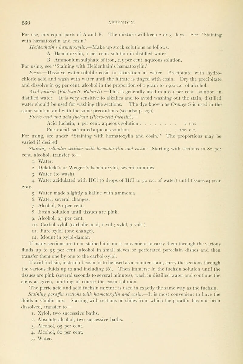 For use, mix equal parts of A and B. The mixture will keep 2 or 3 days. See Staining with hsmatoxyUn and eosin. Heidcnhain's hccmaloxylin.—Make up stock solutions as follows: A. Ha?mato.\ylin, i per cent, solution in distilled water. B. Ammonium sulphate of iron, 2.5 per cent, aqueous solution. For using, see ''Staining with Heidcnhain's haemato.xylin. Eosin.—Dissolve water-soluble eosin to saturation in water. Precipitate with hydro- chloric acid and wash with water until the filtrate is tinged with eosin. Dry the precipitate and dissolve in 95 per cent, alcohol in the proportion of i gram to 1500 c.c. of alcohol. Acid JHchsin {Fiichsin S, Rubitt S).—This is generally used in a 0.5 per cent, solution in distilled water. It is very sensitive to alkalies and to avoid washing out the stain, distilled water should be used for washing the sections. The dye known as Orange G is used in the same solution and with the same precautions (see also p. 290). Picric acid and acid fiichsin (Picro-acid fiichsin).— .\cid fuchsin, i per cent, aqueous solution 5 c.c. Picric acid, saturated aqueous solution 100 c.c. For using, see under Staining with haemato.xylin and eosin. The proportions mav be varied if desired. Staining celloidin sections willi Iiccmato.xylin and eosin.—Starting with sections in So jjer cent, alcohol, transfer to— 1. Water. 2. Delafield's or Weigert's ha^matoxylin, several minutes. 3. Water (to wash). 4. Water acidulated with HCl (6 drops of HCI to 50 c.c. of water) until tissues appear gray. 5. ^\'ater made slightly alkaline with ammonia 6. Water, several changes. 7. Alcohol, 80 per cent. 8. Eosin solution until tissues are pink. 9. Alcohol, 95 per cent. 10. Carbol-.xylol (carbolic acid, i vol.; .xylol, 3 vols.). 11. Pure xylol (one change). 12. Mount in xylol-damar. If many sections are to be stained it is most convenient to carry them through the various fluids up to 95 per cent, alcohol in small sieves or ])crforaled porcelain dishes and then transfer them one by one to the carbol-.xylol. If acid fuchsin, instead of eosin, is to be used as a counter-stain, carry the sections through the various fluids up to and including (6). Then immerse in the fuchsin solution until the tissues are pink (several seconds to several minutes), wash in distilled water and continue the steps as given, omitting of course the eosin solution. The picric acid and acid fuchsin mixture is used in exactly the same way as the fuchsin. Staining paraffin sections with hcemato.xylin and eosin.—It is most convenient to have the fluids in Coplin jars. Starting with sections on slides from which the paratlin has not been dissolved, transfer to— 1. Xylol, two successive baths. 2. .\bsolute alcohol, two successive baths. 3. Alcohol, 95 per cent. 4. .-Mcohol, 80 per cent. 5. Water.