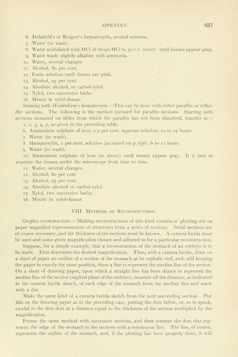 6. Delafield's or Weigert's ha-matoxvlin, several minutes. 7. Water (to wash). 8. Water acidulated with HCl (6 drops HCl to 50 c.c. water) until tissues appear gray. 9. Water made slightly alkaline with ammonia. 10. Water, several changes. ir. Alcohol, 80 per cent. 12. Eosin solution until tissues are pink. 13. Alcohol, 95 per cent. 14. .\bsolute alcohol, or carbol-xylol. 15. Xylol, two successive baths. 16. Mount in .xylol-damar. Staining wilh Heidenhain's hcemaloxylin.—This can be done with either paraflm or celloi- din sections. The following is the method pursued for paraflin sections. Starting with sections mounted on slides from which the paraffin has not been dissolved, transfer to— I, 2, 3, 4, Si as given in the preceding table. 6. .Vmmonium sulphate of iron, 2.5 per cent, aqueous solution, 12 to 24 hours. 7. Water (to wash). 8. H;emato.xylin, i per cent, solution (as stated on p. 636), 6 to 12 hours. 9. Water (to wash). 10. .\mmonium sulphate of iron (as above) until tissues appear gray. It is best to examine the tissues under the microscope from time to time. II. Water, several changes. 12. Alcohol, 80 per cent. 13. Alcohol, 95 per cent. 14. .'\bsolute alcohol or carbol-xylol. 15. Xylol, two successive baths. 16. Mount in .xylol-damar. Vm. Methods of Recoxstruction. Graphic recanstructions.—Making reconstructions of this kind consists o' plotting out on paper magnified representations of structures from a series of sections. Serial sections are of course necessary, and the thickness of the sections must be known. A camera lucida must be used and some given magnification chosen and adhered to for a particular reconstruction. Suppose, for a simple e.xample, that a reconstruction of the stomach of an embryo is to be made. First determine the desired magnification. Then, with a camera lucida, draw on a sheet of paper an outline of a section of the stomach at its cephalic end, and, still keeping the paper in exactly the .same position, draw a line to represent the median line of the section. On a sheet of drawing paper, upon which a straight line has been drawn to represent the median line of the section (sagittal plane of the embryo), measure off the distance, as indicated in the camera lucida sketch, of each edge of the stomach from the median line and mark with a dot. Make the same kind of a camera lucida sketch from the next succeeding section. Plot this on the drawing paper as in the preceding case, putting the dots below, or, so to speak, caudal to the first dots at a distance equal to the thickness of the section multiplied by the magnification. Pursue the same method with successive sections, and then connect the dots that rep- resent the edge of the stomach in the sections with a continuous line. The line, of course, represents the outline of the stomach, and, if the plotting has lieen properly done, it will