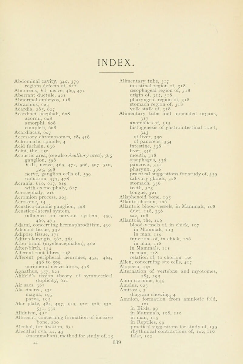 NDEX. Abdominal cavit}', 340, 379 regions.defects of, 622 Abducens, VI, nerve, 469, 471 Aberrant ductule, 421 Abnormal embryos, 1 58 Abrachius, 623 Acardia, 285, 607 Acardiaci, acephali, 608 acormi, 608 amorphi, 608 completi, 608 Acardiacus, 607 Accessory chromosomes, 28, 416 Achromatic spindle, 4 Acid fuchsin, 636 Acini, the, 450 Acoustic area, (see a.\so Auditory area), 565 ganglion, 598 VIII, nerve, 469, 472, 506, 507, 510, 525. 598 nerve, ganglion cells of, 599 radiation, 477, 478 Acrania, 616, 617, 6ig with exencephaly, 617 Acrocephaly, 216 Acromion process, 203 Acrosome, 14 Acustico-facialis ganglion, 598 Acustico-lateral system, influence on nervous system, 459, 466, 473 Adami, concerning hermaphroditism, 439 Adenoid tissue, 332 Adipose tissue, 17 i Aditus laryngis, 362, 363 After-brain (myelencephalon), 462 After-birth, 134 Afferent root fibres, 458 Afferent peripheral neurones, 454, 464, 496 to 509. peripheral nerve fibres, 458 Agnathus, 357, 621 Ahlfeld's fission theory of symmetrical duplicity, 611 Air sacs, 367 Ala cinerea, 531 magna, 195 parva, 195 Alar plate, 484, 497, 519, 522, 526, 530, 531. 532 Albinism, 452 Albrecht, concerning formation of incisive bone, 200 Alcohol, for fixation, 631 Alecithal ova, 42, 43 (mammalian), method for study of, 1 5 Alimentary tube, 317 intestinal region of, 318 oesophageal region of, 318 origin of, 317, 318 pharyngeal region of, 318 stomach region of, 318 yolk stalk of, 318 Alimentary tube and appended organs, 317 anomalies of, 355 histogenesis of gastrointestinal tract, 343 of liver, 3 50 of pancreas, 354 intestine, 338 liver, 346 mouth, 318 oesophagus, 336 pancreas, 351 pharynx, 330 practical suggestions for study of, 359 salivary glands, 328 stomach, 336 teeth, 323 tongue, 321 Alisphenoid bone, 195 Allanto-chorion, 106 Allantoic blood-vessels, in Mammals, 108 duct, 118, 338 sac, 108 Allantois, the, 106 blood-vessels of, in chick, 107 in Mammals, 113 in man, 119 functions of, in chick, 106 in man, 118 in Mammals, 111 in man, 118 relation of, to chorion, 106 Allen, concerning sex cells, 407 Alopecia, 452 Alternation of vertebrae and myotomes, 184, 295 Alum-carmine, 635 Amelus, 623 Amitosis, 3 diagram showing, 4 Amnion, formation from amniotic fold, lOI in Birds, 99 in Mammals, 108, no in man, 11 5 in Reptiles, 99 practical suggestions for study of, 135 rhythmical contractions of, 102, 116 false, 102 G39