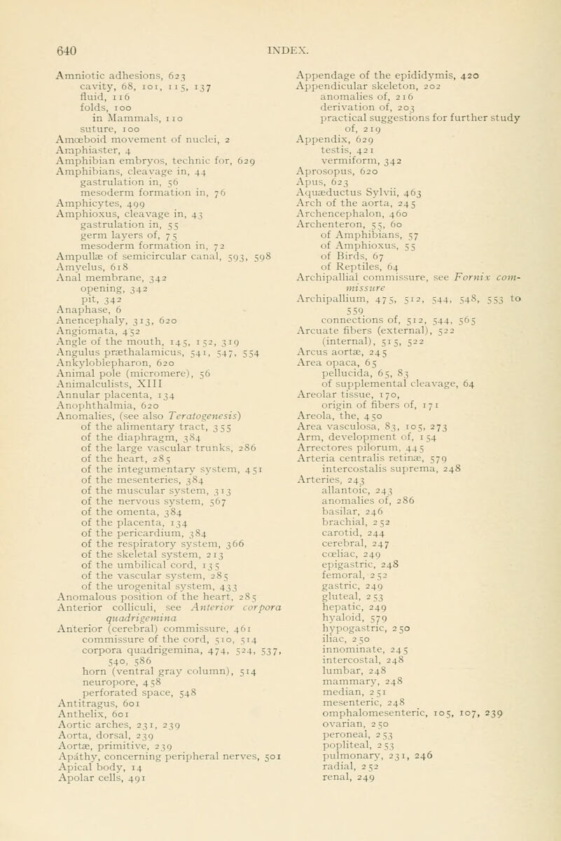 Amniotic adhesions, 623 cavity, 68, loi, 115, 137 fluid, 116 folds, 100 in Mammals, 110 suture, 100 Amoeboid movement of nuclei, 2 Amphiaster, 4 Amphibian embryos, technic for, 629 Amphibians, cleavage in, 44 gastrulation in, 56 mesoderm formation in, 76 Amphicytes, 499 Amphioxus, cleavage in, 43 gastrulation in, 55 germ layers of, 7 5 mesoderm formation in, 72 Ampullae of semicircular canal, 593, 598 Amyelus, 618 Anal membrane, 342 opening, 342 pit, 342 Anaphase, 6 Anencephaly, 313, 620 Angiomata, 452 Angle of the mouth, 145, 152, 319 Angulus praethalamicus, 541, 547, 554 Ankyloblepharon, 620 Animal pole (micromere), 56 Animalculists, XIII Annular placenta, 134 Anophthalmia, 620 Anomalies, (see also Teralogenesis) of the alimentary tract, 355 of the diaphragm, 3 84 of the large vascular trunks, 286 of the heart, 285 of the integumentary system, 451 of the mesenteries, 384 of the muscular system, 313 of the nervous system, 567 of the omenta, 384 of the placenta, 134 of the pericardium, 384 of the respiratory system, 366 of the skeletal system, 213 of the umbilical cord, 135 of the vascular system, 285 of the urogenital system, 433 Anomalous position of the heart, 285 Anterior colliculi, see Anterior corpora quadrigemina Anterior (cerebral) commissure, 461 commissure of the cord, 510, 514 corpora quadrigemina, 474, 524, 537, 540, 586 horn (ventral gray column), 514 neuropore, 458 perforated space, 548 Antitragus, 601 Anthelix, 601 Aortic arches, 231, 239 Aorta, dorsal, 239 Aortce, primitive, 239 Apathy, concerning peripheral nerves, 501 Apical body, 14 Apolar cells, 491 Appendage of the epididymis, 420 Appendicular skeleton, 202 anomalies of, 216 derivation of, 203 practical suggestions for further study of, 2ig Appendix, 629 testis, 42 1 vermiform, 342 Aprosopus, 620 Apus, 623 Aquffiductus Sylvii, 463 Arch of the aorta, 245 Archencephalon, 460 Archenteron, 55, 60 of Amphibians, 57 of Amphioxus, 55 of Birds, 67 of Reptiles, 64 Archipallial commissure, see Fornix com- missure Archipallium, 475, 512, 544, 548, 553 to 559. connections of, 512, 544, 505 Arcuate fibers (external), 522 (internal), 515, 522 Arcus aorta, 245 Area opaca, 65 pellucida, 65, 83 of supplemental cleavage, 64 Areolar tissue, 170, origin of fibers of, 171 Areola, the, 450 Area vasculosa, 83, 105, 273 Arm, development of, i 54 Arrectores pilorum, 445 Arteria centralis retinae, 579 intercostalis suprema, 248 Arteries, 243 allantoic, 243 anomalies of, 286 basilar, 246 brachial, 2 52 carotid, 244 cerebral, 247 coeliac, 249 epigastric, 248 femoral, 252 gastric, 249 gluteal, 2 53 hepatic, 249 hyaloid, 579 hypogastric, 250 iliac, 2 50 innominate, 245 intercostal, 248 lumbar, 248 mammary, 248 median, 251 mesenteric, 248 omphalomesenteric, 105, 107, 239 ovarian, 250 peroneal, 2 53 popliteal, 253 ])ulmonary, 231, 246 radial, 252 renal, 249