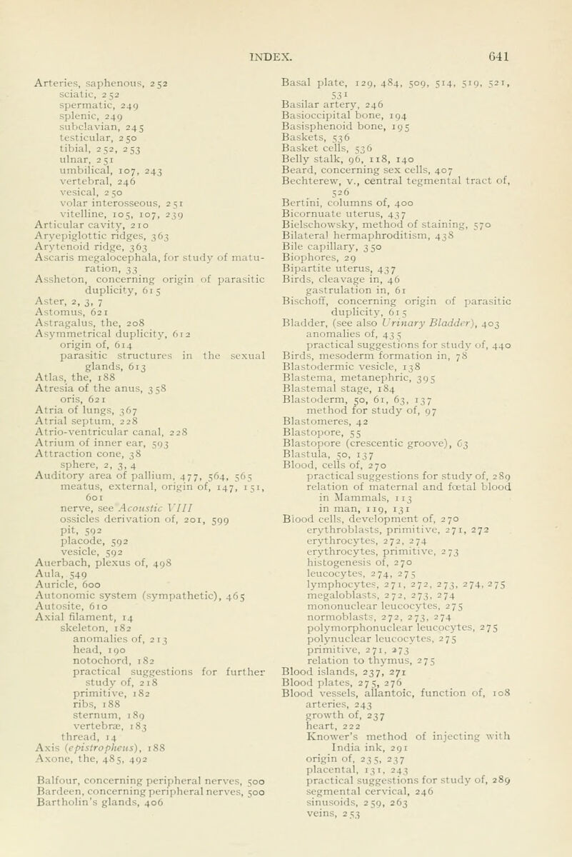 Arteries, saphenous, 252 sciatic, 252 spermatic, 249 splenic, 249 subclavian, 245 testicular, 250 tibial, 252, 253 ulnar, 251 umbilical, 107, 243 vertebral, 246 vesical, 2 50 volar interosseous, 251 vitelline, 105, 107, 239 Articular cavity, 210 Aryepiglottic ridges, 363 Arytenoid ridge, 363 Ascaris megalocephala, for study of matu- ration, 33 Assheton, concerning origin of parasitic duplicity, 61 5 Aster, 2, 3, 7 Astomus, 621 Astragalus, the, 208 Asymmetrical duplicity, (J12 origin of, 614 parasitic structures in the sexual glands, 613 Atlas, the, 188 Atresia of the anus, 358 oris, 621 Atria of lungs, 367 Atrial septum, 228 Atrio-ventricular canal, 228 Atrium of inner ear, 593 Attraction cone, 38 sphere, 2,3,4 Auditory area of pallium, 477, 5^4, 565 meatus, external, origin of, 147, 151, 601 nerve, see Acoustic VIII ossicles derivation of, 201, 599 pit, 592 placode, 592 vesicle, 592 Auerbach, plexus of, 498 Aula, 549 Auricle, 600 Autonomic system (sympathetic), 465 Autosite, 610 Axial filament, 14 skeleton, 182 anomalies of, 2 13 head, 190 notochord, 182 practical suggestions for further study of, 218 primitive, 182 ribs, 188 sternum, 189 vertebra;, 183 thread, 14 Axis {epistropheus), 188 Axone, the, 485, 492 Balfour, concerning peripheral nerves, 500 Bardeen, concerning peripheral nerves, 500 Bartholin's glands, 406 Basal plate, 129,484, 509, 514, 519, 521, 531 Basilar artery, 246 Basioccipital bone, 194 Basisphenoid bone, 195 Baskets, 536 Basket cells, 536 Belly stalk, 96, 118, 140 Beard, concerning sex cells, 407 Bechterew, v., central tegmental tract of, 526 Bertini, columns of, 400 Bicornuate uterus, 437 Bielschowsky, method of staining, 570 Bilateral hermaphroditism, 43S Bile capillary, 350 Biophores, 29 Bipartite uterus, 437 Birds, cleavage in, 46 gastrulation in, 61 Bischoff, concerning origin of parasitic duplicity, 61 5 Bladder, (see also Urinary Bladder), 403 anomalies of, 435 practical suggestions for study of, 440 Birds, mesoderm formation in, 78 Blastodermic vesicle, 138 Blastema, metanephric, 395 Blastemal stage, 184 Blastoderm, 50, 61, 63, 137 method for study of, 97 Blastomeres, 42 Blastopore, 55 Blastopore (crescentic groove), C3 Blastula, 50, 137 Blood, cells of, 270 practical suggestions for study of, 289 relation of maternal and foetal blood in Mammals, 113 in man, 119, 131 Blood cells, development of, 270 erythroblasts, primitive, 271, 272 erythrocytes, 272, 274 erythrocytes, primitive, 273 histogenesis of, 270 leucocytes, 274, 275 lymphocytes, 271, 272, 273, 274, 275 megaloblasts, 272, 273, 274 mononuclear leucocytes, 275 normoblasts, 272, 273, 274 polymorphonuclear leucocytes, 275 polynuclear leucocytes, 275 primitive, 271, ^73 relation to thymus, 275 Blood islands, 237, 271 Blood plates, 275, 276 Blood vessels, allantoic, function of, 108 arteries, 243 growth of, 237 heart, 222 Knower's method of injecting with India ink, 291 origin of, 235, 237 placental, 131, 243 practical suggestions for study of, 289 segmental cervical, 246 sinusoids, 259, 263 veins, 253