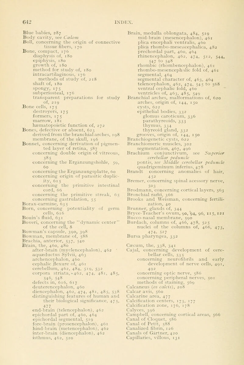 Blue babies, 287 Body cavity, see Ccelom Boll, concerning the origin of connective tissue fibers, 1 70 Bone, compact, 176 diaphysis of, 180 epiphysis, 180 growth of, 180 method for study of, 180 intracartilaginous, 176 methods of study of, 218 shaft of, 180 spongy, 175 subperiosteal, 176 transparent prejiarations for study of, 219 Bone cells, 175 destroyers, 175 formers, 175 marrow, 181 haematopoietic function of, 272 Bones, defective or absent, 623 derived from the branchial arches, igS membrane, of the skull, iq6 Bonnet, concerning derivation of pigmen- ted layer of retina, 587 concerning double origin of vitreous, 585. concerning the Erganzungshohle, =;<), 60 _ concerning the Ergiinzungsplatte, 60 concerning origin of parasitic duplic- ity'. ^'5 concerning the primitive intestinal cord, 66 concerning the primitive streak, 65 concerning gastrulation, 55 Borax-carmine, 63 5 Born, concerning potentiality of germ cells, 616 Bouin's fluid, 631 Boveri, concerning the dynamic center of the cell, 8 Bowman's capsule, 390, 39S Bowman, membrane of, 588 Brachia, anterior, 537, 540 Brain, the, 460, 480 after-brain (myelencejjhalon), 462 ■ aquaeductus Sylvii, 463 archencephalon, 460 cephalic flexure of, 461 cerebellum, 462, 484, 519, 532 corpora striata, .462, 474, 481, 485, 546, 548 defects in, 616, 617 deuterencephalon, 460 diencephalon, 462, 474, 481, 485, 538 distinguishing features of human and their biological significance, 475, 477 end-brain (telencephalon), 462 epichordal part of, 4O0, 464 epichordal segmental, 519 fore-brain (prosencephalon), 461 hind-brain (metencephalon), 462 inter-brain (diencephalon), 462 isthmus, 462, 520 Brain, medulla oblongata, 484, 519 mid-brain (mesencephalon), 461 plica encephali ventralis, 460 plica rhombo-meseucephalica, 482 prechordal part, 460, 464 rhinencephalon, 462, 474, 512, 544, 547 to 548 rhombic (rhombencephalon), 461 rhombo-mesenceph die fold of, 461 segmental, 464 segmental character of, 463, 464 telencephalon, 462, 474, 545 to 568 ventral cephalic fold, 460 ventricles of, 463, 485, 549 Branchial arches, malformations of, 620 arches, origin of, 144, 150 cysts, 622 epithelial bodies, 332 glomus caroticum, 336 parathyreoids, 333 thymus, 334 thyreoid gland, 332 grooves, origin of, 144, 150 Branchiogenetic cysts, 622 Branchiomeric muscles, 302 segmentation, 467, 496 Brachium conjvmctivum, see Superior cerebellar peduncle pontis, see Middle cerebellar peduncle quadrigeminum inferius, 47S Brandt concerning anomalies of hair, Bremer, concerning spinal acessory nerve, 503 Brodmann, concerning cortical layers, 563 Bronchial rami, 366 Brooks and Weisman, concerning fertili- zation, 40 Brunner, glands of, 344 Bryce-Teacher's ovum, 90, 94, 96, 115, 121 Bucco-nasal membrane, 590 Burdach, columns of, 466, 47S, 525 nuclei of the columns of, 466, 473, 474, 527 Bursa pharyngea, 332 Ceecum, the, 338, 341 Cajal, concerning development of cere- bellar cells, 53 5 concerning neurofibrils and early development of nerve cells, 491, 492 concerning optic nerve, 586 concerning peripheral nerves, 501 methods of staining, 569 Calcaneus {os calcis), 208 Calcar avis, 560 Calcarine area, 477 Calcification centers, 173, 177 Calcification zone, 176, 178 Calyces, 396 Campbell, concerning cortical areas, 566 Canal of Cloquet, 586 Canal of Petit, 588 Canalized fibrin, 126 Canals of Gartner, 420 Capillaries, villous, 131