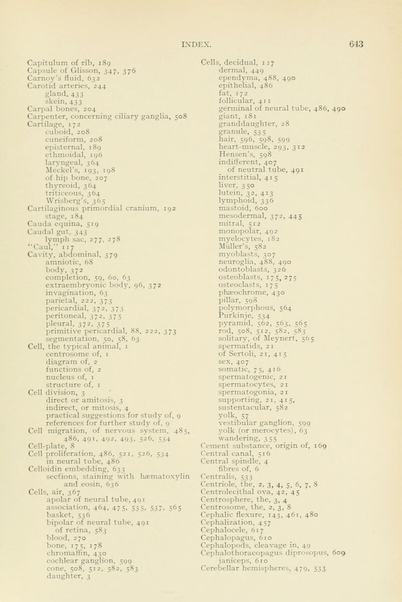 Capitulum of rib, i8g Capsule of Glisson, 347, 376 Carnoy's fluid, 632 Carotid arteries, 244 gland, 433 skein, 433 Carpal bones, 204 Carpenter, concerning ciliary ganglia, 508 Cartilage, 172 cuboid, 208 cuneiform, 208 episternal, 1S9 ethmoidal, 196 laryngeal, 364 Meckel's, 193, 198 of hip bone, 207 thyreoid, 364 triticeous, 364 Wrisberg's, 365 Cartilaginous primordial cranium, 192 stage, 184 Cauda equina, 519 Caudal gut, 343 lymph sac, 277, 27S Caul, 117 Cavity, abdominal, 379 amniotic, 68 body, 372 completion, 59, 60, 63 extraembryonic body, 96, 372 invagination, 63 parietal, 222, 373 pericardial, 372, 373 peritoneal, 372, 375 pleural, 372, 375 primitive pericardial, 88, 222, 373 segmentation, 50, 58, 63 Cell, the typical animal, i centrosome of, i diagram of, 2 functions of, 2 nucleus of, i structure of, i Cell division, 3 direct or amitosis, 3 indirect, or mitosis, 4 practical suggestions for study of, 9 references for further study of, q Cell migration, of nervous system, 485, 486, 491, 402, 403. 526, 534 Cell-plate, 8 Cell proliferation, 486, 521, 526, 534 in neural tube, 486 Celloidin embedding, 633 sections, staining with ha-matoxylin and cosin, 636 Cells, air, 367 apolar of neural tube, 491 association, 464, 475, 535, 537, 565 basket, 536 bipolar of neural tube, 491 of retina, 583 blood, 270 bone, 175, 178 chromaffin, 430 cochlear ganglion, 399 cone, 508, 512, 582, 583 daughter, 3 Cells, decidual, 127 dermal, 449 ependyma, 488, 490 epithelial, 480 fat, 172 follicular, 411 germinal of neural tube, 486, 490 giant, 181 granddaughter, 28 granule, 535 hair, 596, 598, 599 heart-muscle, 293, 312 Hensen's, 598 indifferent, 407 of neutral tube, 491 interstitial, 415 liver, 350 lutem, 32, 413 lymphoid, 336 mastoid, 600 mesodermal, 372, 445 mitral, 512 monopolar, 492 myelocytes, 1S2 Muller's, 582 myoblasts, 307 neuroglia, 488, 490 odontoblasts, 326 osteoblasts, 175, 275 osteoclasts, 175 phaeochrome, 430 pillar, 598 polymorphous, 564 Purkinje, 534 pyramid. 562, 563, 565 rod, 508, 512, 5S2, 583 solitary, of Meynert, 565 spermatids, 21 of Sertoli, 21, 415 sex, 407 somatic, 75, 416 spermatogenic, 21 spermatocytes, 21 spermatogonia, 21 supporting, 21, 415, sustentacular, 58 2 yolk, 57 vestibular ganglion, 599 yolk (or merocytes), 63 wandering, 355 Cement substance, origin of, 169 Central canal, 516 Central spindle, 4 fibres of, 6 Centralis, 533 Centriole, the, 2, 3, 4, 5, 6, 7, 8 Centrolecithal ova, 42, 45 Centrosphere, the, 3, 4 Centrosome, the, 2, 3, 8 Cephalic flexure, 143, 461, 480 Cephalization, 457 Cephalocele, 617 Cephalopagus, 610 Cephalopods, cleavage in, 49 Cephalothoracopagus dii)rosopus, 609 janiceps, 6ro Cerebellar hemispheres, 479, 533