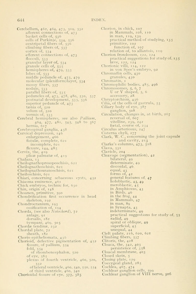 G44 Cerebellum, 462, 464, 47,^, 510, 532 afferent connections of, 473 basket cells of, 536 cells of Purkinje, 534, 536 centripetal fibers of, 536 climbing fibers of, 537 cortex of, 534 efferent connections of, 473 flocculi, 533 granular layer of, 534 granule cells of, 53 5 hemispheres of, 479, 533 lobes of, 533 middle peduncle of, 473, 479 molecular (plexiform)layer, 534 mossy fibers, 537 nodule, 533 parallel fibers of, 535 peduncles of, 473, 478, 480, 530, 537 postnatal development, 535, 536 superior peduncle of, 473 taenia of, 520 velum of, 520 vermis of, 533 Cerebral hemispheres, see also Palliuvi, 464, 477, 481, 545, 54S to 567 hernia, 617 Cerebrospinal ganglia, 458 Cervical depression, 146 enlargement, 466 fistulffi, complete, 621 incomplete, 62 i flexure, 144, 485 Cervix, the, 419 plicae palmatas of, 419 Chalaza, 13 Cheilognathoprosoposchisis, 621 Cheilognathoschisis, 621 Cheilognathouranoschisis, 621 Cheiloschisis, 621 Chiari, concerning sebaceous cysts, 452 Chiasma eminence, 461 Chick embryos, technic for, 630 Chin, origin of, 148 Choanen, primitive, 590 Chondrification first occurrence in head skeleton, 192 Chondrocranium, 193 ossification of, 194 Chorda, (see also Nolochord), 72 anlage, 91 dorsalis, 182 tympani, 469. 505 Chordae tending, 232 Chordal plate. 72 sheath, 182 Chorio epitheliomata, 436 Chorioid, defective pigmentation of, 452 fissure, of pallium, 1; S4 fold, 554 of rhombencephalon, 520 of eye, 585 plexus of fourth ventricle, 460, 520, 532 of lateral ventricle, 460, 540, 550, 554 of third ventricle, 460, 540 Chorioidal fissure of eye, 577, 585 Chorion, in chick, 107 in Mammals, 108, 110 in man, i ig, 139 practical method of studying, 135 primitive, 102 function of, 107 relation of, to allantois, 11 9 Chorion frondosum, 122, 124 practical suggestions for study of, 135 laeve, 122, 124 Chorionic villi, 114, 122 in von Spee's embryo, 92 Chromaffin cells, 430 granules, 430 Chromatin, i Chromophilic bodies, 485, 496 Chromosomes, 5, 6, 7 U or V shaped, 5, 6 accessory, 28 Chryptorchism, 436 Cilia, of the cells of gastrula, 55 Ciliary body of eye, 587 ganglion, 508 Circulation, changes in, at birtli, 267 reversal of, 607 vitelline, 239, 242 foetal, course of, 234 Circulus arteriosus, 247 Cisterna chyli, 277 Clark, W. C, concerning the joint capsule and cavity, 213 Clarke's columns, 473, 518 Clava, 531 Clavicle, 204 Cleavage (segmentation), 42 bilateral, 49 determinate, 49 discoidal, 46 equal, 43 forms of, 42 general features of. 47 holoblastic, 43, 49 meroblastic, 45 in Amphioxus, 43 in Birds, 46 in the frog, 44 in Mammals, 47 in man, 89 in Synapta, 43 indeterminate, 49 practical suggestions for study of, 53 radial, 49 spiral or oblique, 49 superficial, 45 unequal, 44 Cleft palate, 216, 620, 621 Climbing fibers, 537 Clitoris, the, 428 Cloaca, the, 342, 403 persistence of, 358 Cloacal membrane, 403 Closed skein, 5 Closing plate, i 29 Coccygeal gland, 285 Cochlea, 467, 474 Cochlear ganglion cells, 590 Cochlear ganglion of VIII nerve, 506