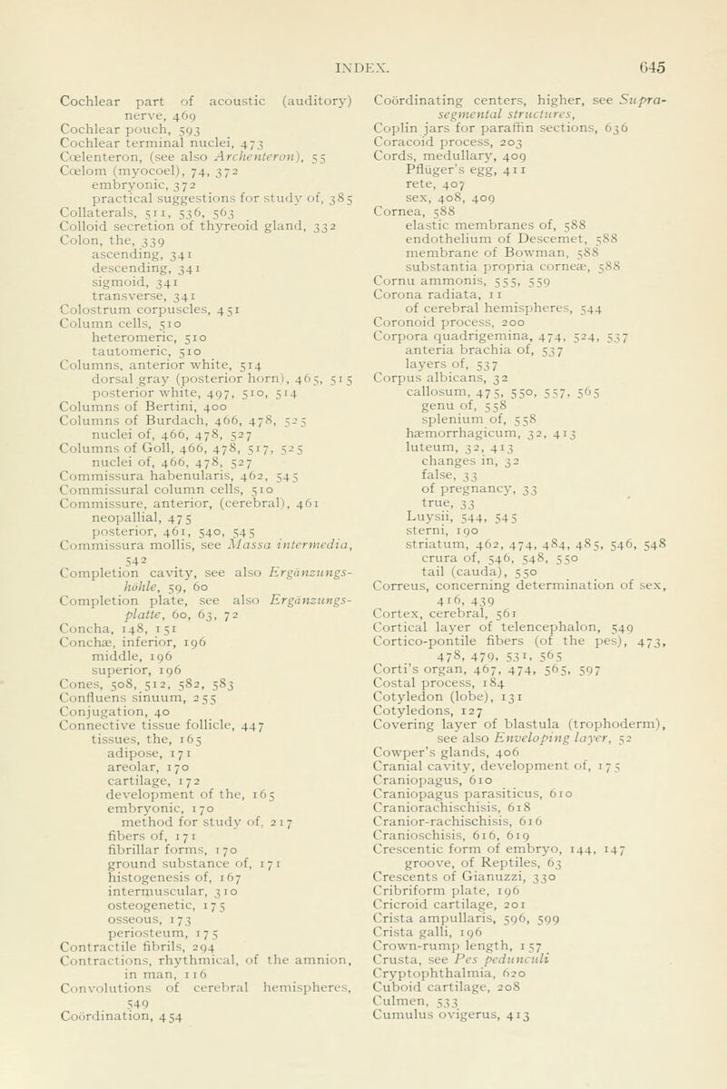C45 Cochlear part of acoustic (auditory) nerve, 469 Cochlear pouch, 593 Cochlear terminal nuclei, 473 Coelenteron, (see also Archenteron), 55 Coelom (myocoel), 74, 372 embryonic, 372 practical suggestions for study of, 385 Collaterals, 511, 536, 563 Colloid secretion of thyreoid gland, 332 Colon, the, 339 ascending, 341 descending, 341 sigmoid, 341 transverse, 341 Colostrum corpuscles, 451 Column cells, 510 heteromeric, 510 tautomeric, 510 Columns, anterior white, 514 dorsal gray (posterior horni, 465, 515 posterior white, 497, 510, 514 Columns of Bertini, 400 Columns of Burdach, 466, 478, 525 nuclei of, 466, 478, 527 Columns of GoU, 466, 478, 517, 525 nuclei of, 466, 478, 527 Commissura habenularis, 462, 545 Commissural column cells, 510 Commissure, anterior, (cerebral), 461 neopallial, 475 posterior, 461, 540, 545 Commissura mollis, see Massa intermedia, 542 Completion cavity, see also Ergiinzungs- hbhle, 59, 60 Completion plate, see also Ergdnziings- platte, 60, 63, 72 Concha, 148, 151 Conchas, inferior, 196 middle, 196 superior, 196 Cones, 508, 512, 582, 5S3 ConHuens sinuum, 255 Conjugation, 40 Connective tissue follicle, 447 tissues, the, 165 adipose, 171 areolar, 170 cartilage, 172 development of the, 165 embryonic, 170 method for study of, 2 1 7 libers of, 171 fibrillar forms, 170 ground substance of, i 7 i histogenesis of, 167 intermuscular, 310 osteogenetic, i 7 5 osseous, 173 periosteum, 175 Contractile fibrils, 294 Contractions, rhythmical, of the amnion, in man, 116 Convolutions of cerebral hemispheres, 54 0 Cocirdination, 454 Coordinating centers, higher, see Siipra- segmental structures, Coplin jars for paraffin sections, 636 Coracoid process, 203 Cords, medullary, 409 Pfluger's egg, 411 rete, 407 sex, 408, 409 Cornea, 588 elastic membranes of, 588 endothelium of Descemet, 588 membrane of Bowman, 588 substantia propria corneae, 58S Cornu ammonis, 555, 559 Corona radiata, 11 of cerebral hemispheres, 544 Coronoid process. 200 Corpora quadrigemina, 474, 524, 537 anteria brachia of, 537 layers of, 537 Corpus albicans, 32 callosum, 475, 550, 557, 565 genu of, 558 splenium of, 558 haemorrhagicum, 32, 413 luteum, 32, 413 changes in, 32 false, i^ of pregnancy, 7,^, true, ^2i Luysii, 544, 545 sterni, 190 striatum, 462, 474, 484, 485, 546, 548 crura of, 546, 548, 550 tail (cauda), 550 Correus, concerning determination of sex, 416, 439 Cortex, cerebral, 561 Cortical layer of telencephalon, 549 Cortico-pontile fibers (of the pes), 473, 478, 479. 531. 565 Corti's organ, 467, 474, 565, 597 Costal process, 1S4 Cotyledon (lobe), 131 Cotyledons, 127 Covering layer of blastula (trophoderm), see also Enveloping layer, 52 Cowper's glands, 406 Cranial cavity, development of, i 7 5 Craniopagus, 610 Craniopagus parasiticus, 610 Craniorachischisis, 618 Cranior-rachischisis, 616 Cranioschisis, 616, 619 Crescentic form of embryo, 144, 147 groove, of Reptiles, 63 Crescents of Gianuzzi, 330 Cribriform plate, 196 Cricroid cartilage, 201 Crista ampullaris, 596, 599 Crista galli, 196 Crown-rump length, 157 Crusta, see Pes pcdunciili Cryptophthalmia, Ajo Cuboid cartilage, 20S Culmen, 533 Cumulus ovigerus, 413