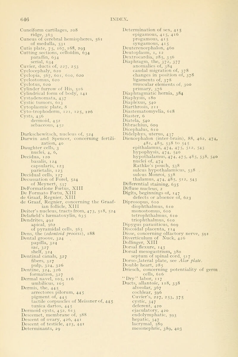 (-.40 Cuneiform cartilages, 208 ridge, 363 Cuneus of cerebral hemispheres, 561 of medulla, 53 i Cutis plate, 75, 167, 168, 293 Cutting sections, celloidin, 634 paraffin, 634 serial, 634 Cuvier, ducts of, 227, 253 Cyclocephaly, 620 Cyclopia, 567, 601, 610, 620 Cyclostomus, 620 Cyclotus, 620 Cylinder furrow of His, 516 Cylindrical form of body, 141 Cystadenomata, 437 Cystic tumors, 613 Cytoplasmic plate, 8 Cyto-trophoderm, 121, 125, 126 Cysts, 436 dermoid, 452 sebaceous, 452 Darkschewitsch, nucleus of, 524 Darwin and Spencer, concerning fertili- zation, 40 Daughter cells, 3 nuclei, 4, 6, Decidua, 120 basalis, 124 capsularis, 123 parietalis, 123 Decidual cells, 127 Decussation of Forel, 524 of Meynert, 537 DeFormatione Foetus, XIII De Formato Foetu, XIII de Graaf, Regnier, XIII de Graaf, Regnier, concerning the Graaf- ian follicle, XIII Deiter's nucleus, tracts from, 473, 518, 524 Delafield's hasmatoxylin, 635 Dendrites, 492 apical, 562 of pyramidal cells, 563 Dens, the {odontoid process), 188 Dental groove, 324 papilla, 324 sac, 327 shelf, 324 Dentinal canals, 327 fibers, 327 pulp, 324, 326 Dentine, 324, 326 formation, 327 Dermal navel, 105, 116 umbilicus, 105 Dermis, the, 445 arrectores pilorum, 445 pigment of, 44 5 tactile corpuscles of Mcissnerof, 445 tunica dartos, 445 Dermoid cysts, 452, 613 Descemet, membrane of, 588 Descent of ovary, 426, 441 Descent of testicle, 423, 441 Determinants, 29 Determination of sex, 415 epigamous, 415, 416 progamous, 4 i 5 syngamous, 41 5 Deuterencephalon, 460 Deutoplasm, i, 12 Dextrocardia, 285, 356 Diaphragm, the, 372, 377 anomalies of, 384 caudal migration of, 378 changes in position of, 378 ligaments of, 378 muscular elements of, 300 primary, 376 Diaphragmatic hernia, 384 Diaphysis, 180 Diaplexus, 540 Diarthrosis, 211 Diastematomyelia, 618 Diaster, 6 Diatela, 540 Dibrachius, 6og Dicephalus, 610 Didelphys, uterus, 437 Diencephalon (inter-brain), 88, 462, 474, 481, 485, 538 to 545 epithalamus, 474, 475, 512, 543 hypophysis, 474, 540 hypothalamus, 474, 475, 485, 53S, 540 nuclei of, 474 Rathke's pouch, 538 sulcus hypothalamicus, 538 sulcus Monroi, 538 thalamus, 474, 485, 512, 543 Differential staining, 635 Diffuse nucleus, 2 Digits, beginnings ot, 147 defects or absence of, 623 Diprosopus, 610 diophthalmus, 610 monostomus, 610 tetrophthalmus, 610 triophthalmus, 610 Dipygus parasiticus, 609 Discoidal placenta, 114 Disse, concerning olfactory nerve, 591 Diverticulum of Nuck, 426 Dollinger, XIII Dorsal flexure, 143 Dorsal mesogastrium, 3S0 septum of spinal cord, 517 Dorso-,lateral plate, see Alar plate. Double heart, 285 Driesch, concerning potentiality of germ cells, 616 Dry labor, i t 7 Ducts, allantoic, 118, 338 alveolar, 367 cochlear, 596 Cuvier's, 227, 253, 375 cystic, 347 deferent, 420 ejaculatory, 420 endolymphatic, 503 hepatic, 347 lacrymal, 589 mesonephric, 389, 403