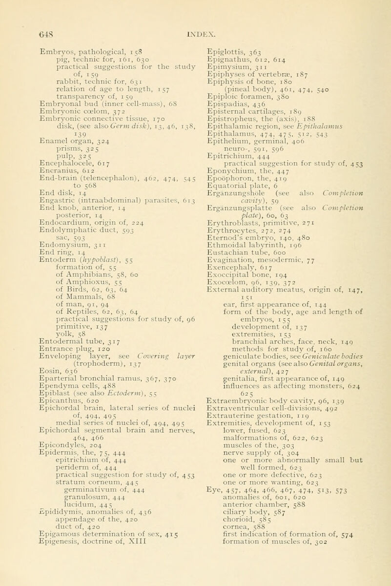 64S Embryos, pathological, 158 pig, technic for, 161, 630 practical suggestions for the study of, 159 rabbit, technic for, 6j i relation of age to length, i 57 transparency of, i 59 Embryonal bud (inner cell-mass), 68 Embryonic ccelom, 372 Embryonic connective tissue, 170 disk, (see also Germ disk), 13, 40, 138, 139 Enamel organ, 324 prisms, 325 pulp. 325 Encephalocele, 617 Encranius, 612 End-brain (telencephalon), 462, 474, 545 to 568 End disk, 14 Engastric (intraabdominal) parasites, 013 End knob, anterior, 14 posterior, 14 Endocardium, origin of, 224 Endolymphatic duct, 593 sac, 593 Endomysium, 3 11 End ring, 14 Entoderm (hypoblast), 55 formation of, 55 of Amphibians, 58, 60 of Amphioxus, 55 of Birds, 62, 63, 64 of Mammals, 68 of man, 91, 94 of Reptiles, 62, 63, 64 practical suggestions fcr study of, 96 primitive, 137 yolk, 58 Entodermal tube, 317 Entrance plug, 120 Enveloping layer, see Covering layer (trophoderm), 137 Eosin, 636 Eparterial bronchial ramus, 367, 370 Ependyma cells, 488 Epiblast (see also Ectoderm), 55 Epicanthus, 620 Epichordal brain, lateral series of nuclei of, 494, 495 medial series of nuclei of, 494, 495 Epichordal segmental brain and nerves, 464, 466 Epicondyies, 204 Epidermis, the, 75, 444 epitrichium of, 444 periderm of, 444 practical suggestion for study of, 453 stratum corneuin, 445 germinativum of, 444 granulosum, 444 lucidum, 445 Epididymis, anomalies of, 436 appendage of the, 420 duct of, 420 Epigamous determination of sex, 415 Epigenesis, doctrine of, XIIl Epiglottis, 363 Epignathus, 612, 614 Epimysium, 3 11 Epiphyses of vertebra, 1S7 Epiphysis of bone, 180 (pineal body), 461, 474, 540 Epiploic foramen, 380 Epispadias, 436 Episternal cartilages, iSy Epistropheus, the (axis), 188 Epithalamic region, see Epithalamns Epithalamus, 474, 475, 512, 543 Epithelium, germinal, 406 neuro-, 591, 596 Epitrichium, 444 practical suggestion for studj' of, 453 Eponychium, the, 447 Epoophoron, the, 419 Equatorial plate, 6 Ergiinzungshole (see also Completion cavity), 59 Erganzungsplatte (see also Com plction plate), 60, 63 Erythroblasts, primitive, 271 Erythrocytes, 272, 274 Eternod's embryo, 140, 480 Ethmoidal labyrinth, 196 Eustachian tube, 600 Evagination, mesodermic, 77 Exencephaly, 617 Exoccipital bone, 194 Exocoelom, 96, 139, 372 External auditory meatus, origin of, 147, 151 ear, first appearance of, 144 form of the body, age and length of embryos, 155 development of, 137 extremities, i 53 branchial arches, face, neck, 149 methods for study of, 160 geniculate bodies, see Geniculate bodies genital organs {seeaXsoGenitalorgans, external), 427 genitalia, first appearance of, 149 mfluences as affecting monsters, 624 625 ^ Extraembryonic body cavity, 96, 139 Extraventricular cell-divisions, 492 Extrauterine gestation, 119 Extremities, development of, i 53 lower, fused, 623 malformations of, 622, 623 muscles of the, 303 nerve supply of, 304 one or more abnormally small but well formed, 623 one or more defective, 623 one or more wanting, 623 Eye, 457. 464, 466, 467, 474, 513, 573 anomalies of, 601, 620 anterior chamber, 588 ciliary body, 587 chorioid, 585 cornea, 588 first indication of formation of, 574 formation of muscles of, 302
