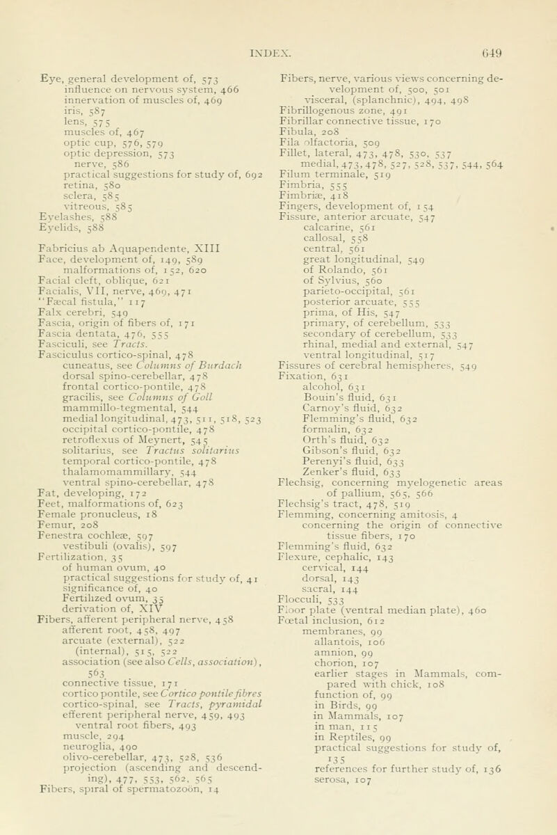049 Eye, general development of, 573 influence on nervous system, 466 innervation of muscles of, 469 iris, 587 lens, 575 muscles of, 467 optic cup, 576, 579 optic depression, 573 nerve, 586 practical suggestions for study of, 692 retina, 580 sclera, 585 vitreous, 585 Evelashes, 588 Eyelids, 588 Fabricius ab Aquapendente, XIII Face, development of, 149, 589 malformations of, 152, 620 Facial cleft, oblique, 621 Facialis, VII, nerve, 469, 471 Ftecal fistula, 117 Falx cerebri, 549 Fascia, origin of fibers of, 171 Fascia dentata, 476, 555 Fasciculi, see Tracts. Fasciculus cortico-spinal, 478 cuneatus, see Columns of Burdach dorsal spino-cerebellar, 478 frontal cortico-pontile, 478 gracilis, see Columns of Goll mammillo-tegmental, 544 medial longitudinal, 473, 511, 518, 523 occipital cortico-pontile, 478 retroflexus of Meynert, 545 solitarius, see Traclus solilarius temporal cortico-pontile, 478 thalamomammillary, 544 ventral spino-cerebellar, 47S Fat, developing, 172 Feet, malformations of, 623 Female pronucleus, 18 Femur, 208 Fenestra cochleae, 597 vestibuli (ovalis), 597 Fertilization, 35 of human ovum, 40 practical suggestions for study of, 41 significance of, 40 Fertilized ovum, 35 derivation of, XIV Fibers, afferent peripheral nerve, 458 afferent root, 458, 497 arcuate (external), 522 (internal), 515, 522 association (see also Cells, association), 563. . connective tissue, 171 cortico pontile, see Cortico pontile fibres cortico-spinal, see Tracts, pyramidal efferent peripheral nerve, 459, 493 ventral root fibers, 493 muscle, 294 neuroglia, 490 olivo-cerebellar, 473, 528, 536 projection (ascending and descend- ing). 477. 553. 562, 565 Fibers, spiral of spermatozoon, 14 Fibers, nerve, various views concerning de- velopment of, 500, 501 visceral, (splanchnic), 494, 498 Fibrillogenous zone, 491 Fibrillar connective tissue, 170 Fibula, 208 Fila olfactoria, 509 Fillet, lateral, 473, 478, 530, 537 medial, 473, 478, 527,528,'537. 544. 564 Filum terminale, 519 Fimbria, 555 Fimbriae, 418 Fingers, development of, i 54 Fissure, anterior arcuate, 547 calcarine, 561 callosal, 558 central, 561 great longitudinal, 549 of Rolando, 561 of Sylvius, 560 parieto-occipital, 561 posterior arcuate, 555 prima, of His, 547 primary, of cerebellum, 533 secondary of cerebellum, 333 rhinal, medial and external, 547 ventral longitudinal, 517 Fissures of cerebral hemispheres, 549 Fixation, 631 alcohol, 631 Bouin's fluid, 63 i Carnoy's fluid, 632 Flemming's fluid, 632 formalin, 632 Orth's fluid, 632 Gibson's fluid, 632 Perenyi's fluid, 633 Zenker's fluid, 633 Flechsig, concerning myelogenetic areas of pallium, 565, 566 Flechsig's tract, 478, 519 Flemming, concerning amitosis, 4 concerning the origin of connective tissue fibers, 170 Flemming's fluid, 632 Flexure, cephalic, 143 cervical, 144 dorsal, 143 sacral, 144 Flocculi, 533 F;:)or plate (ventral median plate), 460 Fietal inclusion, 612 membranes, 99 allantois, 106 amnion, 99 chorion, 107 earlier stages in Mammals, com- pared with chick, 108 function of, 99 in Birds, 99 in Mammals, 107 in man, 11 5 in Reptiles, 99 practical suggestions for study of, •35 references for further study of, 136 serosa, 107