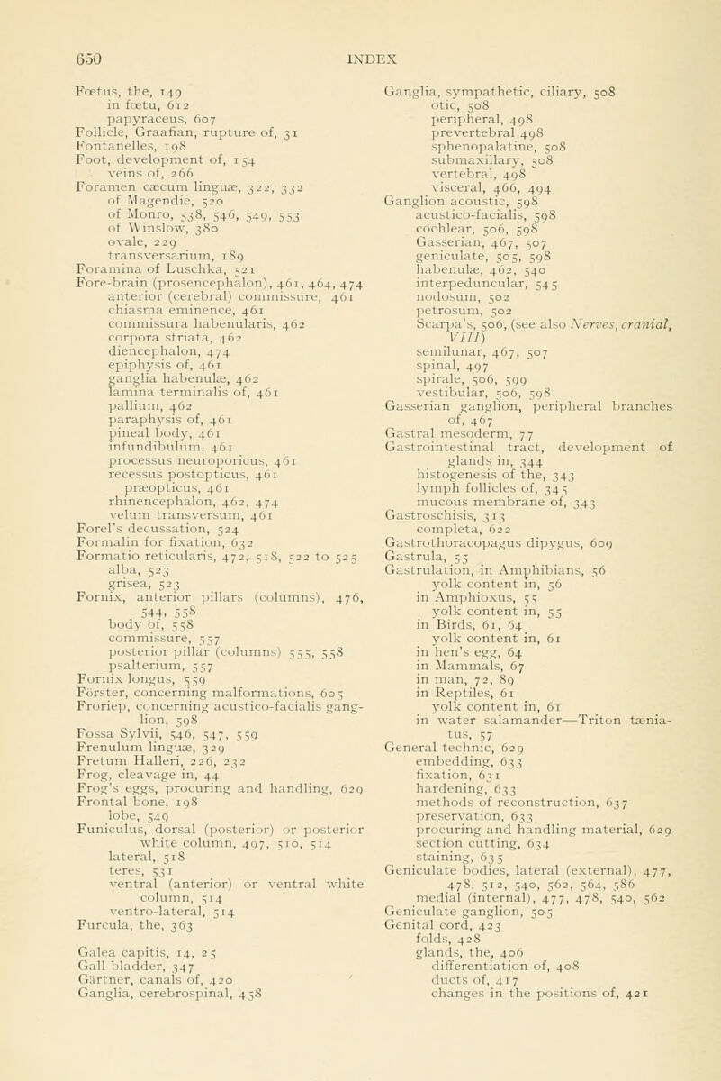 Foetus, the, i4g in tetu, 612 papyraceus, 607 Follicle, Graafian, rupture of, 31 Fontanelles, ig8 Foot, development of, i 54 veins of, 266 Foramen caecum linguae, 322, 332 of Magendie, 520 of Monro, 538, 546, 549, 553 of Winslow, 380 ovale, 229 transversarium, 189 Foramina of Luschka, 521 Fore-brain (prosencephalon), 461, 464, 474 anterior (cerebral) commissure, 401 chiasma eminence, 461 commissura habenularis, 462 corpora striata, 462 diencephalon, 474 epiphysis of, 461 ganglia habenute, 462 lamina terminalis of, 461 pallium, 462 paraphysis of, 461 pineal body, 461 infundibulum, 461 processus neuroporicus, 461 recessus postopticus, 461 praeopticus, 461 rhinencephalon, 462, 474 velum transversum, 461 Forel's decussation, 524 Formalin for fixation, 632 Formatio reticularis, 472, 518, 522 to 525 alba, 523 grisea, 523 Fornix, anterior pillars (columns), 476, 544. 558 body of, 558 commissure, 557 posterior pillar (columns) 555, 558 psalterium, 557 Fornix longus, 559 Forster, concerning malformations, 605 Froriep, concerning acustico-facialis gang- lion, 598 Fossa Sylvii, 546, 547, 559 Frenulum linguae, 329 Fretum Halleri, 226, 232 Frog, cleavage in, 44 Frog's eggs, procuring and handling, 629 Frontal bone, 198 lobe, 549 Funiculus, dorsal (posterior) or posterior white column, 497, 510, 514 lateral, 518 teres, 53 r _ ventral (anterior) or ventral wliite column, 514 ventro-lateral, 514 Furcula, the, 363 Galea capitis, 14, 25 Gall bladder, 347 Gartner, canals of, 420 Ganglia, cerebrospinal, 458 Ganglia, sympathetic, ciliary, 508 otic, 508 peripheral, 498 prevertebral 498 sphenopalatine, 50S submaxillary, 508 vertebral, 498 visceral, 466, 494 Ganglion acoustic, 598 acustico-facialis, 598 cochlear, 506, 598 Gasserian, 467, 507 geniculate, 505, 598 habenulae, 462, 540 interpeduncular, 545 nodosum, 502 petrosum, 502 Scarpa's, 506, (see also Xerves, cranial, VIII) semilunar, 467, 507 spinal, 497 spirale, 506, 599 vestibular, 506, 598 Gasserian ganglion, peripheral branches of, 467 Gastral mesoderm, 77 Gastrointestinal tract, development of glands in, 344 histogenesis of the, 343 lymph follicles of, 345 mucous membrane of, 343 Gastroschisis, 313 completa, 622 Gastrothoracopagus dipygus, 609 Gastrula, 55 Gastrulation, in Amphibians, 56 yolk content in, 56 in Amphioxus, 55 yolk content in, 55 in Birds, 61, 64 yolk content in, 61 in hen's egg, 64 in Mammals, 67 in man, 72, 89 in Reptiles, 61 yolk content in, 61 in water salamander—Triton tjenia- tus, 57 General technic, 629 embedding, 633 fixation, 631 hardening, 633 methods of reconstruction, 637 preservation, 633 procuring and handling material, 629 section cutting, 634 staining, 635 Geniculate bodies, lateral (external), 477, 478, 512. 540, 562, 564, 586 medial (internal), 477, 478, 540, 562 Geniculate ganglion, 505 Genital cord, 423 folds, 428 glands, the, 406 differentiation of, 408 ducts of, 417 changes in the positions of, 421