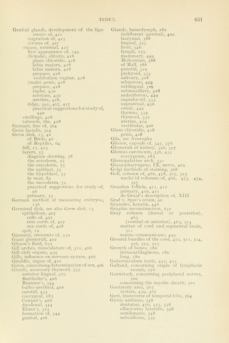 Genital glands, development of the liga- ments of, 421 migration of, 423 stroma of, 407 organs, external, 427 first appearance of, 149 (female), clitoris, 428 glans clitoridis, 428 labia majora, 428 labia minora, 428 prepuce, 428 vestibulum vagina?, 42S (male) penis, 428 prepuce, 428 raphe, 430 scrotum, 430 urethra, 428, ridge, 392, 407, 427 practical suggestions for study of, 440 swellings, 428 tubercle, the, 428 Gennari, line of, 564 Genu facialis, 524 Germ disk, 13, 46 of Birds, 46 of Reptiles, 64 hill, II, 413 layers, 55 diagram showing, 58 the ectoderm, 55 the entoderm, 55 the epiblast, 55 the hypoblast, 55 in man, 89 the mesoderm, 72 practical suggestions for studv of, 96 primary, 55 German method of measuring embryos, 156 Germinal disk, see also Germ disk, 13 epithelium, 407 cells of, 407 rete cords of, 407 sex cords of, 40S spot, 12 Gianuzzi, crescents of, 330 Giant glomeruli, 402 Gibson's fluid, 632 Gill arches, musculature of, 311, 466 Gill-cleft organs, 459 Gills, influence on nervous system, 466 Giraldes, organ of, 421 Giron, concerning determination of sex, 416 Glands, accessory thyreoid, t,t,}, anterior lingual, 329 Bartholin's, 406 Brunner's, 344 bulbo-urethral, 406 carotid, 433 coccygeal, 285 Cowper's, 406 duodenal, 344 Ebner's, 323 formation of, 344 genital, 406 Glands, ha?molymph, 281 indifferent (genital), 410 lacrj-mal, 5S8 lingual, 323 liver, 346 lymph, 279 mammary, 449 Meibomian, 588 of Mall, 588 parotid, 329 prehyoid, 333 salivary, 328 sebaceous, 449 sublingual, 329 submaxillary, 328 sudoriferous, 449 suprahyoid, 333 suprarenal, 430 sweat, 449 thymus, 334 thyreoid, 332 uterine, 419 vestibular, 406 Glans clitoridis, 428 penis, 428 Glia, see Neuroglia Glisson, capsule of, 347, 376 Glomeruli of kidney, 396, 397 Glomus caroticum, 336, 433 coccygeum, 285 Glossopalatine arch, 331 Glossopharyngeus, IX, nerve, 469 Golgi methods of staining, 568 Goll, column of, 466, 478, 517, 525 nuclei of columns of, 466, 473, 474, 527. Graafian follicle, 411, 412 primary, 410, 411 de Graaf's description of, XIII Graf V. Spec's ovum, 90 Granules, keratin, 446 Graphic reconstruction, 637 Gray column (dorsal or posterior), 465 (ventral or anterior), 465, 514 matter of cord and segmental brain, ramus communicans, 499 Ground bundles of the cord, 472, 511, 514, 516, 523, 525 Growth of bones, 180 intracartilaginous, 180 long, 180 Gubernaculum testis, 422, 423 Gulland, concerning origin of lymphatic vessels, 276 Gurwitsch, concerning peripheral nerves, 500 concerning the myelin sheath, 501 Gustatory area, 565 system, 459, 467 Gyri, transverse of temporal lobe, 564 Gyrus ambiens, 548 dentatus, 476, 555, 558 olfactorius lateralis, 548 semilunaris, 548 subcallosus, 559