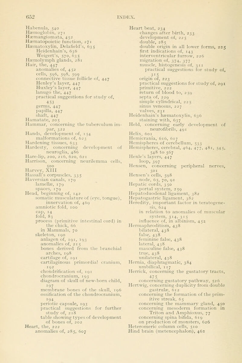 Habemila, 540 Haemoglobin, 271 Haemangiomata, 452 Hasmatopoietic function, 271 Hsmatoxylin, Delafield's, 635 Heidenhain's, 636 Weigert's, 570,635 Haemolymph glands, 281 Hair, the, 447 anomalies of, 452 cells, 596, 598, 599 connective tissue follicle of, 447 Henley's layer, 447 Huxley's layer, 447 lanugo the, 447 practical suggestions for study of, 4 53 germs, 447 papilla, 447 shaft, 447 Hamatate, 205 Hammar, concerning the tuberculum im- par, 322 Hands, development of, i 54 malformations of, 623 Hardening tissues, 633 Hardesty, concerning development of neuroglia, 486 Hare-lip, 200, 216, 620, 621 Harrison, concerning neurilemma cells, 500 Harvey, XIII Hassall's corpuscles, 335 Haversian canals, 179 lamellae, 179 spaces, 179 Head, beginning of, 142 soinatic niusculature of (eye, tongue), innervation of, 469 amniotic fold, 100 cap, 14 fold, 83 process (primitive intestinal cord) in the chick, 66 in Mammals, 70 skeleton, 190 anlagen of, 191, 193 anomalies of, 215 bones derived from the branchial arches, 19S cartilage of, 19 r cartilaginous primordial cranium, 192 chondrification of, 191 chondrocranium, 193 diagram of skull of new-born child, 197 membrane bones of the skull, 196 ossification of the chondrocranium, 194 periotic capsule, 193 practical suggestions for further study of, 218 table showing tj^pes of development of bones of, 202 Heart, the, 222 anomalies of, 285, 607 Heart beat, 234 changes after birth, 233 development of, 225 double, 285 double origin in all lower forms, 225 first indications of, 143 interventricular furrow, 226 migration of, 374, 377 muscle, histogenesis of, 311 practical suggestions for study of, .315 origin of, 223 practical suggestions for study of, 291 primitive, 222 return of blood to, 259 septa of, 229 simple cylindrical, 225 sinus venosus, 227 valves, 231 Heidenhain's haematoxylin, 636 staining with, 637 Held, concerning early development of neurofibrils, 491 Helix, 601 Hemicrania, 616, 617 Hemispheres of cerebellum, 533 Hemispheres, cerebral, 464, 477, 481, 545, 548 to 567 Henle's layers, 447 loop. 397 Hensen, concerning peripheral nerves, 501 Hensen's cells, 59S node, 65, 70, 91 Hepatic cords, 350 portal system, 259 Hepatoduodenal ligament, 382 Hepatogastric ligament, 3S2 Heredity, important factor in teratogene- sis, 624 in relation to anomalies of muscular system, 314, 315 influence of, in albinism, 452 Hermaphroditism, 43 S bilateral, 438 false, 438 feminine false, 438 lateral, 438 masculine false, 43S true, 438 unilateral, 438 Hernia, diaphragmatic, 384 umbilical, 117 Herrick, concerning the gustatory tracts, 475 concerning gustatory pathway, 526 Hcrtwig, concerning duplicity from double gastrulae, 612 concerning the formation of the prim- itive streak, 65 concerning the mammary gland, 450 concerning mesoderm formation in Triton and Amphioxus, 77 concerning spina bifida, 619 on production of monsters, 626 Heteromeric column cells, 510 Hind brain (metencephalon), 462