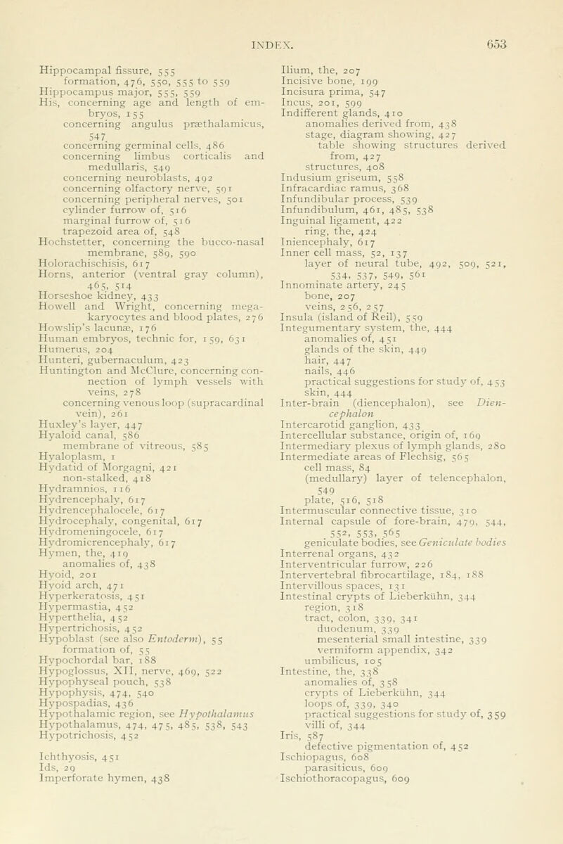 Hippocampal fissure, 555 formation, 476, 550, 555 to 559 Hippocampus major, 555, 559 His, concerning age and length of em- bryos, 155 concerning angulus prasthalamicus, 547 concerning germinal cells, 486 concerning limbus corticalis and medullaris, 549 concerning neuroblasts, 492 concerning olfactory nerve, 591 concerning peripheral nerves, 501 cylinder furrow of, 516 marginal furrow of, 516 trapezoid area of, 548 Hochstetter, concerning the bucco-nasal membrane, 589, 590 Holorachischisis, 617 Horns, anterior (ventral gray column), 465, 514 Horseshoe kidney, 433 Howell and Wright, concerning mega- karyocytes and blood plates, 276 Howslip's lacunae, 176 Human embryos, technic for, 159, 631 Humerus, 204 Hunteri, gubernaculum, 423 Huntington and McClure, concerning con- nection of lymph vessels with veins, 278 concerning venous loop (supracardinal vein), 261 Huxley's layer, 447 Hyaloid canal, 5S6 membrane of vitreous, 585 Hyaloplasm, i Hydatid of Morgagni, 42 i non-stalked, 418 Hydramnios, 116 Hydrencephaly, 617 Hydrencephalocele, 617 Hydrocephaly, congenital, 617 Hydromeningocele, 617 Hydromicrencephaly, 617 Hymen, the, 419 anomalies of, 438 Hj'oid, 201 Hyoid arch, 47 i Hyperkerat(>sis, 451 Hypermastia, 452 Hyperthelia, 452 Hy])ertrichosis, 452 Hypoblast (sec also Entoderm), 55 formation of, 55 Hypochordal bar, 188 Hypoglossus, XII, nerve, 469, 522 Hypophyseal pouch, 538 Hypophysis, 474, 540 Hypospadias, 436 Hypothalamic region, see Hypothalamus Hypothalamus, 474, 475, 485, 538, 543 Hypotrichosis, 452 Ichthyosis, 451 Ids, 29 Imperforate hymen, 43S Ilium, the, 207 Incisive bone, 199 Incisura prima, 547 Incus, 201, 599 Indifferent glands, 410 anomalies derived from, 438 stage, diagram showing, 427 table showing structures derived from, 427 structures, 408 Indusium griseum, 558 Infracardiac ramus, 368 Infundibular process, 539 Infundibulum, 461, 485, 538 Inguinal ligament, 422 ring, the, 424 Iniencephaly, 617 Inner cell mass, 52, 137 layer of neural tube, 492, 509, 521, 534, 537. 549. 561 Innominate artery, 245 bone, 207 veins, 2 56, 257 Insula (island of Reil), 559 Integumentary system, the, 444 anomalies of, 451 glands of the skin, 449 hair, 447 nails, 446 practical suggestions for study of, 453 skin, 444 Inter-brain (diencephalon), see Dien- cephalon Intercarotid ganglion, 433 Intercellular substance, origin of, 169 Intermediary plexus of lymph glands, 280 Intermediate areas of Flechsig, 565 cell mass, 84 (medullary) layer of telencephalon, 549 plate, 516, 518 Intermuscular connective tissue, 310 Internal capsule of fore-brain, 479, 544, . 552. 553. 565 ^ . , , ,. geniculate bodies, see Geniculate bodies Interrenal organs, 432 Interventricular furrow, 226 Intervertebral fibrocartilage, 1S4, iSS Intervillous spaces, 131 Intestinal crypts of Lieberkiihn, 344 region, 318 tract, colon, 339, 341 duodenum, 339 mesenterial small intestine, 339 vermiform appendix, 342 umbilicus, 105 Intestine, the, 338 anomalies of, 3 58 crypts of Lieberkiihn, 344 loops of, 339, 340 practical suggestions for study of, 359 villi of, 344 Iris, 587 defective pigmentation of, 452 Ischiopagus, 608 parasiticus, 609 Ischiothoracopagus, 609