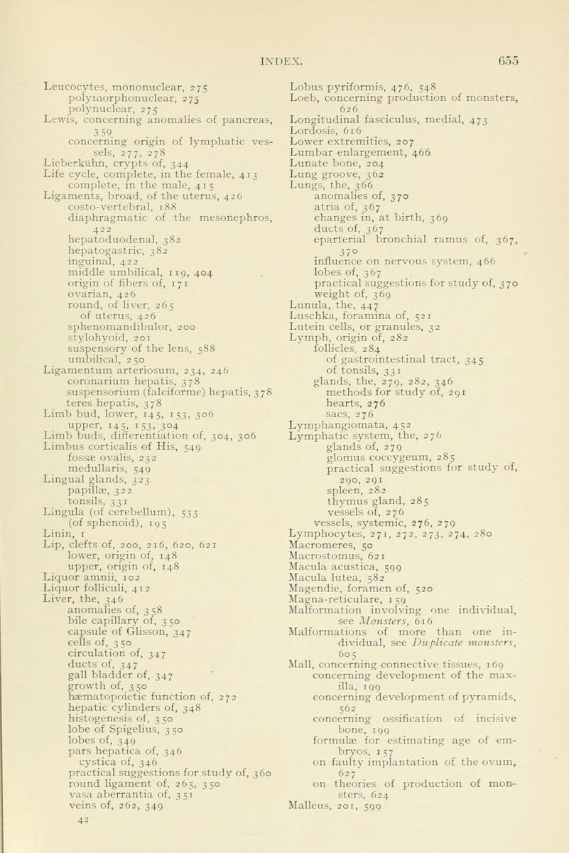 G55 Leucocytes, mononuclear, 275 polymorphonuclear, 275 polynuclear, 275 Lewis, concerning anomalies of pancreas, 359 concerning origin of lymphatic ves- sels, 277, 278 Lieberkiihn, crypts of, 344 Life cycle, complete, in the feinale, 413 complete, in the male, 415 Ligaments, broad, of the uterus, 426 costo-vertebral, 188 diaphragmatic of the mesonephros, 422 hepatoduodenal, 382 hepatogastric, 382 inguinal, 422 middle umbilical, iig, 404 origin of fibers of, 171 ovarian, 426 round, of liver, 265 of uterus, 426 sphenomandibulor, 200 stylohyoid, 201 suspensory of the lens, 588 umbilical, 2 50 Ligamentum arteriosum, 234, 246 coronarium hepatis, 378 suspensorium (falciforme) hepatis, 378 teres hepatis, 378 Limb bud, lower, 145, 153, 306 upper, 145, 153, 304 Limb buds, differentiation of, 304, 306 Limbus corticalis of His, 549 fossae ovalis, 232 medullaris, 549 Lingual glands, 323 papilla;, 322 tonsils, 7,^ I Lingula (of cerebellum), 533 (of sphenoid), 195 Linin, i Lip, clefts of, 200, 216, 620, 621 lower, origin of, 14S upper, origin of, 14S Liquor amnii, 102 Liquor folliculi, 412 Liver, the, 346 anomalies of, 3 58 bile capillary of, 3 50 capsule of Glisson, 347 cells of, 3 50 circulation of, 347 ducts of, 347 gall bladder of, 347 growth of, 3 50 haematopoietic function of, 272 hepatic cylinders of, 348 histogenesis of, 350 lobe of Spigelius, 350 lobes of, 349 pars hepatica of, 346 cystica of, 346 practical suggestions for study of, 360 round ligament of, 265, 350 \-asa aberrantia of, 351 veins of, 262, 349 42 Lobus pyriformis, 476, 548 Loeb, concerning production of monsters, 626 Longitudinal fasciculus, medial, 473 Lordosis, 6i6 Lower extremities, 207 Lumbar enlargement, 466 Lunate bone, 204 Lung groove, 362 Lungs, the, 366 anomalies of, 370 atria of, 367 changes in, at birth, 369 ducts of, 367 eparterial bronchial ramus of, 367, influence on nervous system, 466 lobes of, 367 practical suggestions for study of, 370 weight of, 369 Lunula, the, 447 Luschka, foramina of, 521 Lutein cells, or granules, 32 Lymph, origin of, 2S2 follicles, 284 of gastrointestinal tract, 345 of tonsils, 331 glands, the, 279, 282, 346 methods for study of, 291 hearts, 276 sacs, 276 Lymphangiomata, 452 Lymphatic system, the, 276 glands of, 279 glomus coccygeum, 285 practical suggestions for study of, 290, 291 spleen, 282 thymus gland, 285 vessels of, 276 vessels, systemic, 276, 279 Lymphocytes, 271, 272, 273, 274, 280 Macromeres, 50 Macrostomus, 621 Macula acustica, 599 Macula lutea, 582 Magendie, foramen of, 520 Magna-reticulare, i 59 Malformation invoK-ing one individual, see Monsters, 616 Malformations of more than one in- dividual, see Duplicate monsters, 60s Mall, concerning connective tissues, 169 concerning development of the max- illa, 199 concerning development of pyramids, 562 concerning ossification of incisive bone, 199 formute for estimating age of em- bryos, 157 on faulty implantation of the ovum, ^-7 . . , on theories of production of mon- sters, 624 Malleus, 201, 599