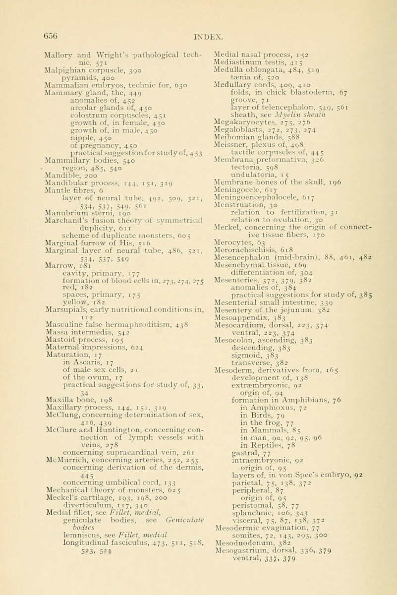Mallory and Wright's pathological tech- nic, 571 Walpighian corpuscle, 390 pyramids, 400 Mammalian emlaryos, technic for, 630 Mammary gland, the, 449 anomalies of, 452 areolar glands of, 450 colostruiTi corpuscles, 451 growth of, in female, 450 growth of, in male, 450 nipple, 450 of pregnane)'', 4 50 practical suggestion for study of, 4 53 Mammillary bodies, 540 region, 485, 540 Mandible, 200 Mandibular process, 144, 151, 319 Mantle fibres, 6 layer of neural tube, 492, 509, 521, . 534, 537. 549. 5' Manubrium sterni, 190 Marchand's fusion theory of symmetrical duplicity, 611 scheme of duplicate monsters, 605 Marginal furrow of His, 516 Marginal layer of neural tube, 486, 521, 534, 537. 549 Marrow, 181 cavity, primary, 177 formation of blood cells in, 273, 274, 275 red, 182 spaces, primary, i 7 5 yellow, 182 Marsupials, early nutritional conditions in, 112 Masculine false hermaphroditism, 438 Massa intermedia, 542 Mastoid process, 195 Maternal impressions, 624 Maturation, i 7 in Ascaris, i 7 of male sex cells, 2 i of the ovum, i 7 practical suggestions for study of, 33, 34 Maxilla bone, 198 Maxillary process, 144, 151, 319 McClung, concerning determination of sex, 416, 439 McClure and Huntington, concerning con- nection of lymph vessels with veins, 278 concerning supracardinal vein, 261 McMurrich, concerning arteries, 252, 253 concerning derivation of the dermis, 44 5 concerning umbilical cord, 133 Mechanical theory of monsters, 625 Meckel's cartilage, 193, 198, 200 diverticulum, 117, 340 Medial fillet, see Fillet, medial, geniculate bodies, see Geniculate bodies lemniscus, see Fillet, medial longitudinal fasciculus, 473, 511, 518, 523. 524 Medial nasal process, i 52 Mediastinum testis, 415 Medulla oblongata, 484, 519 taenia of, 520 Medullary cords, 409, 410 folds, in chick blastoderm, 67 groove, 71 layer of telencephalon. 549, 561 sheath, see Myelin sheath Megakaryocytes, 275, 276 Megaloblasts, 272, 273, 274 Meibomian glands, 588 Meissner, plexus of, 498 tactile corpuscles of, 445 Membrana, preformativa, 326 tectoria, 598 undulatoria, i 5 Membrane bones of the skull, 196 Meningocele, 617 Meningoencephalocele, 617 Menstruation, 30 relation to fertilization, 31 relation to ovulation, 30 Merkel, concerning the origin of connect- ive tissvie fibers, i 70 Merocytes, 63 Merorachischisis, 61S Mesencephalon (mid-brain), 88, 461, 482 Mesenchymal tissue, 169 differentiation of, 304 Mesenteries, 372, 379, 382 anomalies of, 384 practical suggestions for study of, 385 Mesenterial small intestine, 339 Mesentery of the jejunum, 382 Mesoappendix, 383 Mesocardium, dorsal, 223, 374 ventral, 223, 374 Mesocolon, ascending, 383 descending, 383 sigmoid, 383 transverse, 382 Mesoderm, derivatives from, 165 development of, 138 extrEembryonic, 92 orgin of, 94 formation in Amphibians, 76 in Amphioxus, 72 in Birds, 79 in the frog, 77 in Mammals, 8 5 in man, 90, 92, 95, 96 in Reptiles, 78 gastral, 77 intraembryonic, 92 origin of, 95 layers of, in von Spec's embryo, 92 parietal, 75, 138, 372 peripheral, 87 origin of, 95 peristomal, 58, 77 splanchnic, 106, 343 visceral, 75, 87, 138, 372 Mesodermic evagination, 77 somites, 72, 143, 293, 300 Mesoduodenum, 382 Mesogastrium, dorsal, 336, 379 ventral, 337, 379
