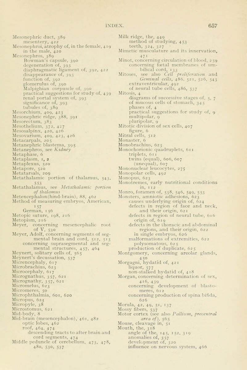 Mosoncphric duct, 389 mesentery, 422 Mcsonephroi, atrophy of, in the female, 4 i g in the male, 420 Mesonephros, 389 Bowman's capsule, 390 degeneration of, 393 diaphragmatic ligament of, 392, 422 disappearance of, 393 function of, 392 glomerulus of, 390 Malpighian corpuscle of, 390 practical suggestions for study of, 439 renal portal system of, 393 significance of, 393 tubules of, 389 Mesorchium, 409, 423 Mesoncphric ridge, 388, 391 Mesorcctum, 383 Mesothelium, 372, 427 Mesosalpinx, 420, 426 Mesovarium, 409, 423, 426 Metacarpals, 205 Metanephric blastema, 395 Metanephros, see Kidney Metaphase, 6 Metaplasm, i, 2 Metaplexus, 520 Metapore, 520 Metatarsals, 209 Metathalamic portion of thalamus, 543, 553 Metathalamus, see Aletaihalamic portion of thalamus Metencephalon(hind-brain), 88, 462 Method of tneasuring embryos, American, German, i 56 Metopic suture, 198, 216 Metopism, 2 16 Meyer, concerning mesencephalic root of V, 530 Meyer, Adolf, concerning segments of seg- mental brain and cord, 512, 513 concerning suprasegmental and seg- mental structures, 457, 464 Meynert, solitary cells of, 565 Meynert's decussation, 537 Micrencephaly, 617 Microbrachius, 623 Microcephaly, 617 Micrognathus, 357, 621 Micrognathy, 357, 621 Micromelus, 623 Micromeres, 50 Microphthalmia, 601, 620 Micropus, 62.3 Micropyle, 38 Microstomus, 621 Mid-body, 8 Mid-brain (mesencephalon), 461, 482 optic lobes, 462 roof, 464, 474 descending tracts to after brain and cord segments, 474 Middle peduncle of cerebellum, 473, 478, 480, 530, 537 Milk ridge, the, 449 method of studying, 453 teeth, 324, 327 Mimetic musculature and its innervation, 471 Minot, concerning circulation of blood, 2 59 concerning foetal membranes of um- bilical cord, 133 Mitoses, see also Cell proliferation and Geminal cells, 486, 521, 526, 543 extraventricular, 492 of neural tube cells, 486, 537 Mitosis, 4 diagrams of successive stages of, 5, 7 of mucous cells of stomach, 345 phases of, 4 practical suggestions for study of, 9 multipolar, 9 jiluripolar, 9 Mitotic division of sex cells, 407 figure, 6 Mitral cells, 512 Monaster, 6 Monobrachius, 623 Monochorionic quadruplets, 611 triplets, 611 twins (equal), 606, 607 (unequal), 607 Mononuclear leucocytes, 275 Monopolar cells, 492 Monopus, 623 Monotremes, early nutritional conditions in, 112 Monro, foramen of, 538, 546, 549, 553 Monsters, amniotic adhesions, 623 causes underlying origin of, 624 defects in region of face and neck, and their origin, 621 defects in region of neural tube, 616 origin of, 619 defects in the thoracic and abdominal regions, and their origin, 622 in single embryos, 626 malformations of extremities, 622 polysomatous, 625 production of duplicate, 625 Montgomery, concerning areolar glands, 4 5° Morgagni, hj'datid of, 421 liquor, 577 non-stalked hydatid of, 418 Morgan, concerning determination of sex, 416, 439 concerning development of blast o- meres, 612 concerning production of spina bifida, 626 Morula, 42, 49, 51, 137 Mossy fibers, 537 Motor cortex (see also Pallium, preceittral area of), 565 Mouse, cleavage in, 51 Mouth, the, 318 angle of the, 14-;, 152, 319 anomalies of, 357 develi^pment of, 320 influence on nervous system, 466