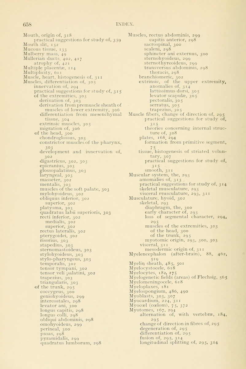 Mouth, origin of, 318 practical suggestions for study of, 3 59 Mouth sHt, 152 Mucous tissue, 133 Mulberry mass, 49 MuUerian ducts, 402, 417 atrophy of, 421 Multiple placentEe, 114 Multiplicity, 611 Muscle, heart, histogenesis of, 311 Muscles, differentiation of, 305 innervation of, 294 practical suggestions for study of, 315 of the extremities, 303 derivation of, 303 derivation from premuscle sheath of muscles of lower extremity, 306 differentiation from mesenchymal tissue, 304 extrinsic muscles, 303 migration of, 306 of the head, 300 chondroglossus, 303 constrictor muscles of the pharynx, 303 development and innervation of, 302 digastricus, 302, 303 epicranius, 303 glossopalatinus, 303 laryngeal, 303 masseter, 302 inentalis, 303 muscles of the soft palate, 303 mylohyoideus. 302 obliquus inferior, 302 superior, 302 platysma, 303 quadratus labii superioris, 303 recti inferior, 302 medialis, 302 superior, 302 rectus lateralis, 302 pterygoidei, 302 risorius, 303 stapedius, 303 sternomastoideus, 303 stylohyoideus, 303 stylo-pharyngeus, 303 temporalis, 302 tensor tympani, 302 tensor veli palatini, 302 trapezius, 303 triangularis, 303 of the trunk, 295 coccygeus, 300 geniohyoideus, 299 intercostales, 298 levator ani, 300 longus capitis, 298 longus colli, 298 obliqui abdominis, 298 omohyoideus, 299 perineal, 300 psoas, 298 pyramidalis, 299 quadratus lumborum, 298 Muscles, rectus abdominis, 299 capitis anterior, 298 sacrospinal, 300 scaleni, 298 sphincter ani externus, 300 sternohyoideus, 299 sternothyreoideus, 299 transversus abdominis, 298 thoracis, 298 branchiomeric, 302 extrinsic, of the upper extremity, anomalies of, 314 lattissimus dorsi, 305 levator scapulae, 305 pectoralis, 305 serratus, 305 trapezius, 305 Muscle fibers, change of direction of, 295 practical suggestions for study of, 3' 5 theories concerning internal struc- ture of, 308 plates, 168, 294 formation from primitive segment, 75 tissue, histogenesis of striated volun- tary, 307 practical suggestions for study of, 315 smooth, 311 Muscular system, the, 293 amomalies of, 313 practical suggestions for study of, 314 skeletal musculature, 293 visceral musculature, 293, 311 Musculature, hyoid, 302 skeletal, 293 diaphragm, the, 300 early character of, 293 loss of segmental character, 294, 295 ' muscles of the extremities, 303 of the head, 300 of the trunk, 295 myotomic origin, 293, 300, 303 visceral, 3 11 mesodermic origin of, 3 1 1 Myelencephalon (after-brain), 88, 462, 519 Myelin sheath, 485, 501 Myelocystocele, 6i8 Myelocytes, 182, 275 Myelogenetic fields (areas) of Flechsig, 565 Myelomeningocele, 618 Myeloplaxes, 181 Myelospongium, 486, 490 Myoblasts, 303, 307 Myocardium, 224, 311 Myocoel (coelom), 75, 372 Myotomes, 167, 294 alternation of, with vertebrae, 184, 295 change of direction in fibres of, 295 degeneration of, 295 differentiation of, 295 fusion of, 295, 314 longitudinal splitting of, 295, 314