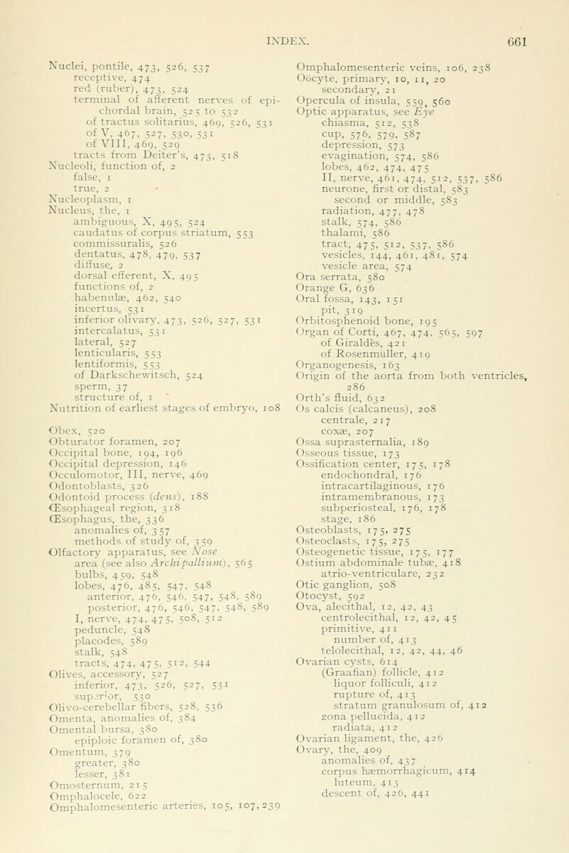 Nuclei, pontile, 473, 526, 537 receptive, 474 red (ruber), 473, 524 terminal of afferent nerves of epi- chordal brain, 525 to 532 of tractus solitarius, 469, 526, 531 of V, 467, 527, 530, ^31 of VIII, 469, 529 tracts from Deiter's, 473, 518 Nucleoli, function of, 2 false, I true, 2 Nucleoplasm, i Nucleus, the, i ambiguous, X, 495, 524 caudatus of corpus striatum, 553 commissuralis, 526 dentatus, 478, 479, 537 diffuse, 2 dorsal efferent, X, 495 functions of, 2 habenulae, 462, 540 incertus, 531 inferior olivary, 473, 526, 527, 531 intercalatus, 531 lateral, 527 lenticularis, 553 lentiformis, 553 of Darkschewitsch, 524 sperm, 37 structure of, i Nutrition of earliest stages of embryo, loS Obex, 520 Obturator foramen, 207 Occipital bone, 194, 196 Occipital depression, 146 Occulomotor, III, nerve, 469 Odontoblasts, 326 Odontoid process (dens), 18S CEsophageal region, 31S (Esophagus, the, 336 anomalies of, 357 methods of study of, 3 59 Olfactory apparatus, see Nose area (see also Archipallium), 565 bulbs, 459, 548 lobes, 476, 485, S47. 548 anterior, 476, 546, 547, 548, 589 posterior, 476, 546, 547, 548, 589 I, nerve, 474, 475, 508, 512 peduncle, 548 placodes, 589 stalk, 548 tracts, 474, 475, 512, 544 Olives, accessory, 527 inferior, 473, 526, 527, 531 superior, 530 Olivo-cerebellar fibers, 528, 536 Omenta, anomalies of, 384 Omenta! bursa, 380 epiploic foramen of, 380 Omentum, 379 greater, 380 lesser, 381 Omosternum, 21 5 Omphalocele, 622 Omphalomesenteric arteries, 105, 107,239 Omphalomesenteric veins, 106, 238 Oocyte, primary, 10, 11, 20 secondary, 21 Opercula of insula, 559 560 Optic apparatus, see Eye chiasma, 512, 538 cup. 576, 579. 587 depression, 573 evagination, 574, 586 lobes, 462, 474, 475 II, nerve, 461, 474, 512, 537, 5S6 neurone, first or distal, 583 second or middle, 583 radiation, 477, 47S stalk, 574, 586 thalami, 586 tract, 475, 512, 537, 5S6 vesicles, 144, 461, 481, 574 vesicle area, 574 Ora serrata, 580 Orange G, 636 Oral fossa, 143, 151 .pit, 319 Orbitosphenoid bone, 195 Organ of Corti, 467, 474, 565, 597 of Giraldes, 421 of Rosenmliller, 419 Organogenesis, 163 Origin of the aorta from both ventricles, 286 Orth's fluid, 632 Os calcis (calcaneus), 208 centrale, 217 coxae, 207 Ossa suprasternalia, 189 Osseous tissue, 173 Ossification center, 175, 178 endochondral, 176 intracartilaginous, 176 intramembranous, 173 subperiosteal, 176, 178 stage, 186 Osteoblasts, 175, 275 Osteoclasts, 175, 275 Osteogenetic tissue, 175, 177 Ostium abdominale tubte, 418 atrio-ventriculare, 232 Otic ganglion, 508 Otocyst, 592 Ova, alecithal, 12, 42, 43 centrolecithal, 12, 42, 45 primitive, 411 number of, 413 telolecithal, 12, 42, 44, 46 Ovarian cysts, 614 (Graafian) follicle, 412 liquor foUiculi, 412 rupture of, 413 stratum granulosum of, 412 zona pellucida, 412 radiata, 412 Ovarian ligament, the, 426 Ovary, the, 409 anomalies of, 43 7 corpus haemorrhagicum, 414 luteum, 413 descent of, 426, 441