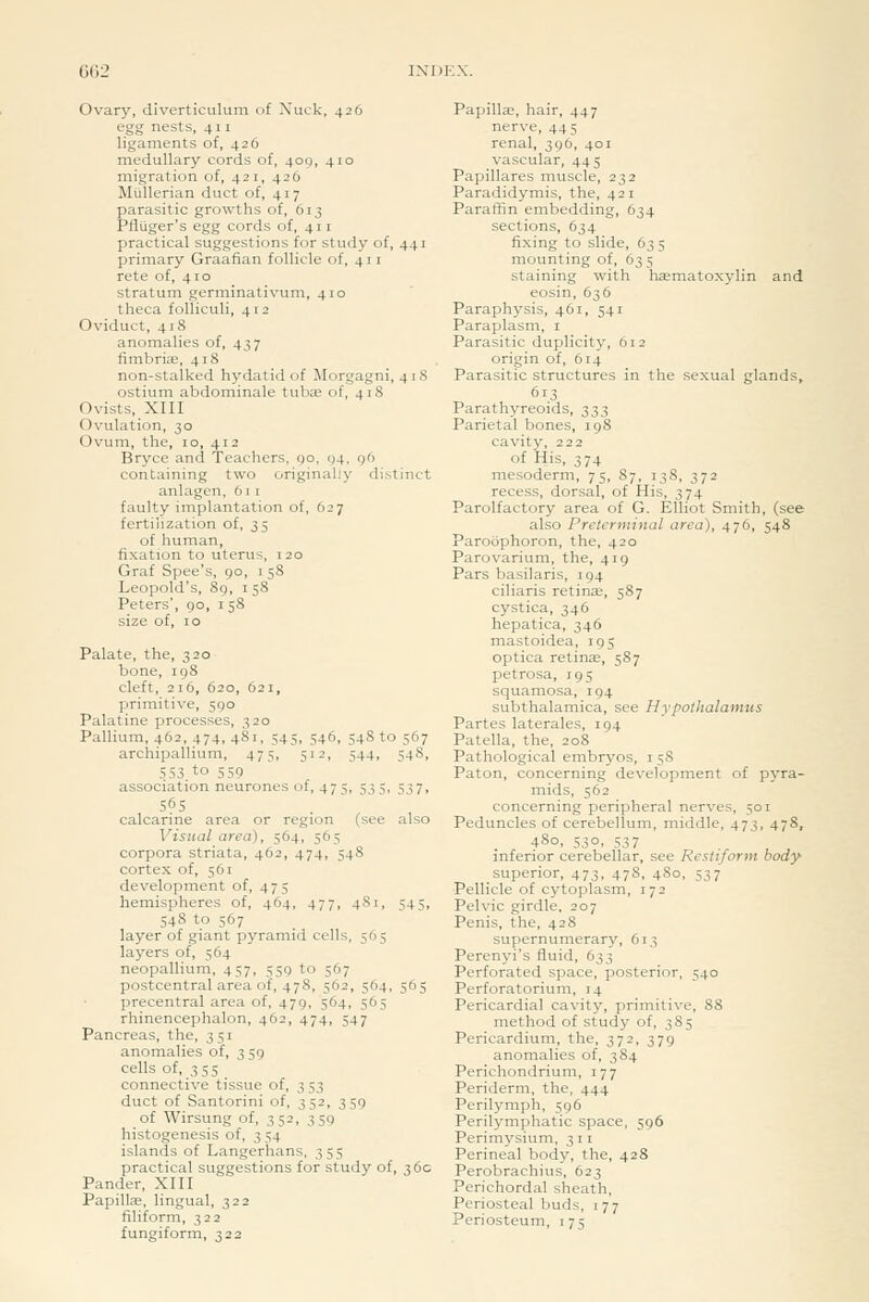 66i Ovary, diverticulum of Nuck, 426 egg nests, 411 ligaments of, 426 medullary cords of, 409, 410 migration of, 421, 426 Miillerian duct of, 417 parasitic growths of, 613 Pfluger's egg cords of, 411 practical suggestions for study of, 441 primary Graafian follicle of, 411 rete of, 410 stratum germinativum, 410 theca folliculi, 412 Oviduct, 41S anomalies of, 437 fimbria, 418 non-stalked hydatid of Morgagni, 418 ostium abdominale tubae of, 418 Ovists, XIII Ovulation, 30 Ovum, the, 10, 412 Bryce and Teachers, go, 94. g6 containing two originally distinct anlagen, 611 faulty implantation of, 627 fertilization of, 35 of human, fixation to uterus, 120 Graf Spec's, 90, i 58 Leopold's, 8g, 158 Peters', 90, i 58 size of, 10 Palate, the, 320 bone, 198 cleft, 216, 620, 621, primitive, 590 Palatine processes, 320 Pallium, 462, 474, 481, 545, 546, 54S to 567 archipallium, 475, 512, 544, 548, 553 to 559 association neurones of, 475, 5i5, 537, 565 . , calcarine area or region (see also Visual area), 564, 565 corpora striata, 462, 474, 548 cortex of, 561 development of, 475 hemispheres of, 464, 477, 481, 545, 548 to 567 layer of giant pyramid cells, 565 layers of, 564 neopallium, 457, 559 to 567 postcentral area of, 478, 562, 564, 565 precentral area of, 479, 564, 565 rhinencephalon, 462, 474, 547 Pancreas, the, 351 anomalies of, 3 59 cells of, 355 connective tissue of, 3 53 duct of Santorini of, 352, 359 of Wirsung of, 352, 359 histogenesis of, 3 54 islands of Langerhans, 355 practical suggestions for study of, 36c Pander, XIII PapillEe, lingual, 322 filiform, 322 fungiform, 322 Papillae, hair, 447 nerve, 445 renal, 396, 401 vascular, 44 5 Papillares muscle, 232 Paradidymis, the, 421 Paraffin embedding, 634 sections, 634 fixing to slide, 63 5 mounting of, 63 5 staining with haematoxylin and eosin, 636 Paraphysis, 461, 541 Paraplasm, i Parasitic duplicity, 612 origin of, 614 Parasitic structures in the sexual glands, 613 Parathyreoids, 333 Parietal bones, 198 cavity, 222 of His, 374 mesoderm, 75, 87, 138, 372 recess, dorsal, of His, 374 Parolfactory area of G. Elliot Smith, (see also Preterminal area), 476, 548 Paroophoron, the, 420 Parovarium, the, 419 Pars basilaris, 194 ciliaris retinae, 587 cystica, 346 hepatica, 346 mastoidea, 195 optica retinae, 587 petrosa, 195 squamosa, 194 subthalamica, see Hypothalamus Partes laterales, 194 Patella, the, 208 Pathological embryos, i 58 Paton, concerning development of pyra- mids, 562 concerning peripheral nerves, 501 Peduncles of cerebellum, middle, 473, 478, 480, 530, 537 inferior cerebellar, see Restiforin body superior, 473, 478, 480, 537 Pellicle of cytoplasm, 172 Pelvic girdle, 207 Penis, the, 428 supernumerary, 613 Perenyi's fluid, 633 Perforated space, posterior, 540 Perforatorium, 14 Pericardial cavity, primitive, 88 method of study of, 385 Pericardium, the, 372, 379 anomalies of, 384 Perichondrium, 177 Periderm, the, 444 Perilymph, 596 Perilymphatic space, 596 Perimysium, 311 Perineal body, the, 428 Perobrachius, 623 Perichordal sheath, Periosteal buds, 177 Periosteum, 175