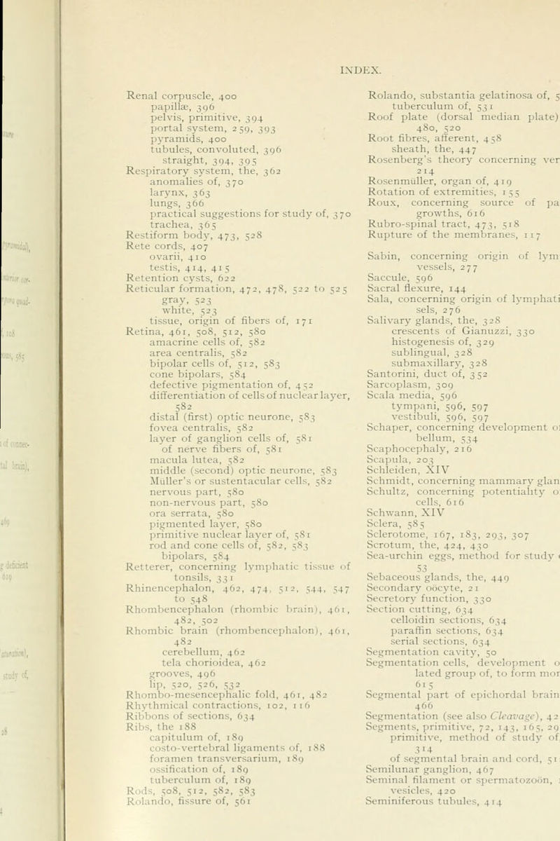 Renal corpuscle, 400 papillse, 396 pelvis, primitive, 394 portal system, 259, 393 pyramids, 400 tubules, convoluted, 396 straight, 394, 395 Respiratory system, the, 362 anomalies of, 370 larynx, 363 lungs, 366 practical suggestions for study of, 370 trachea, 365 Restiform body, 473, 528 Rate cords, 407 ovarii, 410 testis, 414, 41 s Retention cysts, 622 Reticular formation, 472, 478, 522 to 525 gray, 523 white, 523 tissue, origin of fibers of, 171 Retina, 461, 508, 512, 580 amacrine cells of, 582 area centralis, 582 bipolar cells of, 512, 583 cone bipolars, 584 defective pigmentation of, 452 differentiation of cells of nuclear layer, 582 distal (first) optic neurone, 5S3 fovea centralis, 582 layer of ganglion cells of, 581 of nerve fibers of, 581 macula lutea, 582 middle (second) optic neurone, 583 MuUer's or sustentacular cells, 582 nervous part, 580 non-nervous part, 580 ora serrata, 580 pio;mented layer, 580 primitive nuclear layer of, 581 rod and cone cells of, 582, 583 bipolars, 5S4 Retterer, concerning lymjihatic tissue of tonsils, ^^ I Rhinencephalon, 462, 474, 512, 544, 547 to 548 Rhombencephalon (rhombic brain), 4(11, 482, 502 Rhombic brain (rhombencephalon), 461, 482 cerebellum, 462 tela chorioidea, 462 grooves, 496 lip, 520, 526, 532 Rhombo-mesencephalic fold, 461, 482 Rhythmical contractions, 102. 116 Ribbons of sections, 634 Ribs, the 188 capitulum of, i8g costo-vertebral ligaments of, 188 foramen transversarium, 189 ossification of, 189 tuberculum of, 189 Rods, 508, 512, 582, 583 Rolando, fissure of, 561 Rolando, substantia gelatinosa of, 5 tuberculum of, 53 i Roof plate (dorsal median plate) 480, 520 Root fibres, afferent, 458 sheath, the, 447 Rosenberg's theory concerning ver 214 Rosenmiiller, organ of, 419 Rotation of extremities, i 55 Roux, concerning source of pa growths, 616 Rubro-spinal tract, 473, 518 Rupture of the membranes, i i 7 Sabin, concerning origin of lym vessels, 277 Saccule, 596 Sacral flexure, 144 Sala, concerning origin of lymphati sels, 276 Salivary glands, the, 328 crescents of Gianuzzi, 330 histogenesis of, 329 sublingual, 328 submaxillary, 328 Santorini, duct of, 352 Sarcoplasm, 309 Scala media, 596 tympani, 596, 597 vestibuli, 596, 597 Schaper, concerning development til bellum, 534 Scaphocephaly, 216 Scapula, 203 Schleiden, XIV Schmidt, concerning mammary glan Schultz, concerning potentiality o cells, 616 Schwann, XIV Sclera, 585 Sclerotome, 167, 183, 293, 307 Scrotum, the, 424, 430 Sea-urchin eggs, method for study < 53 Sebaceous glands, the, 449 Secondary oocyte, 21 Secretory function, 330 Section cutting, 634 celloidin sections, 634 paraffin sections, 634 serial sections, 634 Segmentation cavity, 50 Segmentation cells, development o lated group of, to form mor 615 Segmental jiart of epicliordal brain 466 Segmentation (see also Cleavage), 42 Segments, primitive, 72, 143, 165, 29 primitive, method of study of, 314 of segmental brain and cord, 51: Semilunar ganglion, 467 Seminal filament or spermatozoon, : vesicles, 420 Seminiferous tubules, 414
