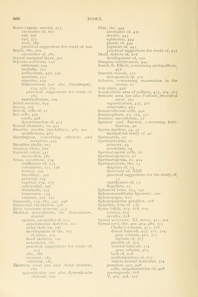 Sense organs, special, 573 anomalies of, 601 ear, 592 eye, 573 nose, jSg practical suggestions for study of, 602 Septa, the, 229 anomalies of, 285 Septal marginal layer, 521 Septum aorticum, 230 atriorum, 229 medulte, 521 pellucidum, 476, 559 spurium, 231 superius, 229 transversum (see also Diaphragm), 374. 376, 379 practical suggestions for study of, 385 ventriculorum, 229 Serial sections, 634 Serosa, 107 Sertoli, cells of, 21 Sex cells, 407 cords, 408 determination of, 415 Sexual elements, 10, 407 Sheaths, myelin (medullary), 485, 501 neurilemma, 48 5 Sherrington, concerning effectors and receptors, 455 Shoulder girdle, 203 Siamese twins, 609 Sigmoid colon, 341 mesocolon, 383 Sinus, cavernous, 254 confluence of, 255 coronarius, 231, 256 frontal, 590 maxillary, 590 petrosal, 2 54 sagittal, 254, 255 sphenoidal, 590 terminalis, 237 transverse, 254 venosus, 227, 231 Sinusoids, 259, 263, 347, 348 Sinusoidal circulation, 348 Situs viscerum inversus, 355 Skeletal musculature, see Musculature, skeletal system, anomalies of, 213 appendicular skeleton, 202 axial skele';on, 182 development of the, 165 of joints, 209 head skeleton, 190 notochord, 182 practical suggestions for study of, 217 ribs, 188 sternum, 189 vertebras, 183 Skeleton, axial (see also Axial skeleton), 182 appendicular (see also Appendicular skeleton), 202 Skin, the, 444 anomalies of, 451 dermis, 445 epidermis, 444 glands of, 449 pigment of, 445 practical suggestions for study of, 453 Skull, defects of, 616 development of, 190 Smegma embryonum, 449 Smith, G. Elliott, concerning archipallium, 476 Smooth muscle, 311 histogenesis of, 312 Sobotta, concerning maturation in the mouse, 2 I Sole plate, 446 Sonicesthetic area of pallium, 477, 564, 56s Somatic area (see also Pallium, precentrcd area), 565 segmentation, 457, 467 structures, 465 Somatochrome cells, 496 Somatopleure, 75, 109, 372 Somites, mesodermic, 72 Spencer and Darwin, concerning ferti- lization, 40 Sperm nucleus, 34, 37 method for study of, 41 Spermatids, 21 Spermatocytes, 21 primary, 24 secondary, 24 Spermatogenic cells, 21 Spermatogenesis, 2 i Spermatogonia, 21, 414 Spermatozoon, the, 13 diagram of, 14 discovery of, XIII practical suggestions for the study of, .15 significance of, i 5 flagellate, 13 Sphenoid bone, 195, 197 Sphenomandibular ligament, 200 Sphenopagus, 612 Sphenopalatine ganglion, 508 Spigelius, lobe of, 3 50 Spina bifida, 617, 618, 619 cystica, 617 occulta, 618 Spinal accessory, XI, nerve, 471, 502 Spinal cord, the, 460, 464, 480, 513 Clarke's column, 473, 518 dorsal funiculi, 497, 510, 514 gray column, 465, 515 septum of, 517 growth of, 519 ventral funiculi, 514 gray column, 465 lack of, 618 malformations of, 617 ventro-lateral funiculus, 514 ganglion, 497, 498 cells, unipolarization of, 498 meningocele, 618 V, 467; 5°8. 525