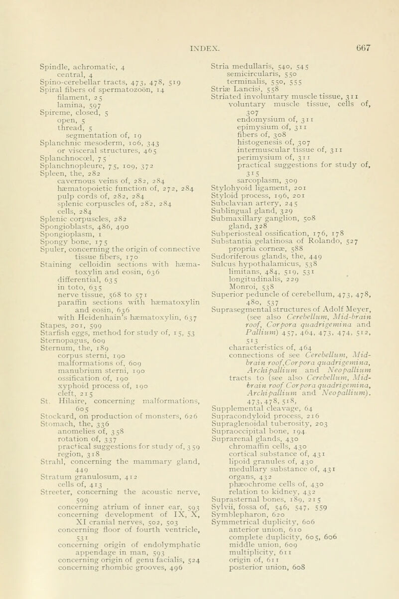 Spindle, achromatic, 4 central, 4 Spino-cerebellar tracts, 473, 47S, 519 Spiral fibers of spermatozoon, 14 filament, 25 lamina, 597 Spireme, closed, 5 open, 5 thread, 5 segmentation of, 19 Splanchnic mesoderm, 106, 343 or visceral structures, 465 Splanchnocoel, 75 Splanchnopleure, 75, log, 372 Spleen, the, 282 cavernous veins of, 282, 284 haematopoietic function of, 272, 284 pulp cords of, 282, 284 splenic corpuscles of, 282, 284 cells, 284 Splenic corpuscles, 282 Spongioblasts, 486, 490 Spongioplasm, i Spongy bone, 175 Spuler, concerning the origin of connective tissue fibers, 170 Staining celloidin sections with ha?ma- toxylin and eosin, 636 differential, 635 in toto, 63 s nerve tissue, 568 to 571 paraffin sections with hematoxylin and eosin, 636 with Heidenhain's haematoxylin, 637 Stapes, 201, 599 Starfish eggs, method for study of, i 5, 53 Stcrnopagus, 6oq Sternum, the, 189 corpus sterni, 190 malformations of, 609 manubrium sterni, 190 ossification of, igo xyphoid process of, igo cleft, 215 St. Hilaire, concerning malformations, 605 Stockard, on production of monsters, 626 Stomach, the, 336 anomelies of, 358 rotation of, 337 practical suggestions for study of, 3 59 region, 318 Strahl, concerning the mammary gland, 449 Stratum granulosum, 412 cells of, 413 Streeter, concerning the acoustic nerve, 599. concerning atrium of inner ear, 593 concerning development of IX, X, XI cranial nerves, 502, 503 concerning floor of fourth ventricle, 531. concerning origin of endolymphatic appendage in man, 593 concerning origin of genu facialis, 524 concerning rhombic grooves, 496 Stria meduUaris, 540, 545 semicircularis, 550 terminalis, 550, 555 Striae Lancisi, 558 Striated involuntary muscle tissue, 311 voluntary muscle tissue, cells of, 3°7 endomysium of, 311 epimysium of, 311 fibers of, 308 histogenesis of, 307 intermuscular tissue of, 311 perimysium of, 311 practical suggestions for study of, 315 sarcoplasm, 309 Stylohyoid ligament, 201 Styloid process, 196, 201 Subclavian artery, 245 Sublingual gland, 329 Submaxillary ganglion, 508 gland, 328 Subperiosteal ossification, 176, 178 Substantia gelatinosa of Rolando, 527 propria cornese, 588 Sudoriferous glands, the, 449 Sulcus hypothalamicus, 538 limitans, 484, 519, 531 longitudinalis, 229 Monroi, 538 Superior peduncle of cerebellum, 473, 478, 480, 537 Suprasegmental structures of Adolf Meyer, (see also Cerebellum, Mid-brain roof. Corpora quadrigemina and Pallium) 457, 464, 473. 474, 51 = . 5'3 . . characteristics of, 464 connections of see Cerebellum, Mid- brain roof,Corpora quadrigemina, Archipallium and Neopallium tracts to (see also Cerebellum, Mid- brain roof Corpora quadrigemina, Archipallium and Neopallium). 473,478. 518, Supplemental cleavage, 64 Supracondyloid process, 216 Supraglenoidal tuberosity, 203 Supraoccipital bone, 194 Suprarenal glands, 430 chromaffin cells, 430 cortical substance of, 431 lipoid granules of, 430 medullary substance of, 431 organs, 432 phaeochrome cells of, 430 relation to kidney, 432 Suprasternal bones, 189, 215 Sylvii, fossa of, 546, 547, 559 SymbIe])haron, 620 Symmetrical duplicity, 606 anterior union, 610 complete duplicity, 605, 606 middle union, 6oq multiplicity, 611 origin of, 61 r posterior union, 608