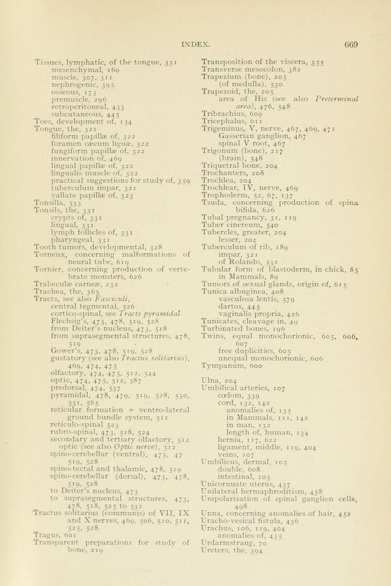 Tissues, lymphatic, of the tongue, 331 mesenchymal, 169 muscle, 307, 3 11 nephrogenic, 395 osseous, 173 premuscle, 296 retroperitoneal, 433 subcutaneous, 445 Toes, development of, i 54 Tongue, the, 321 filiform papilla; of, 322 foramen caecum ligu^, 322 fungiform papilla- of, 322 innervation of, 469 lingual papilla; of, 322 lingualis muscle of, 322 practical suggestions for study of, 359 tuberculum impar, 321 vallate papilla of, 323 Tonsilla, 533 Tonsils, the, 331 crypts of, S3 i Imgual, 331 lymph follicles of, 331 pharyngeal, 331 Tooth tumors, developmental, 328 Torneux, concerning malformations of neural tube, 619 Tornier, concerning production of verte- brate monsters, G26 Trabeculae carnea, 232 Trachea, the, 365 Tracts, see also Fasciculi, central tegmental, 526 cortico-spmal, see Tracts pyramidal Flechsig's, 473, 478, 519, 528 from Deiter's nucleus, 473, 518 from suprasegmental structures, 478, Govver s, 473, 478, 519, 328 gustatory (see also Trachis solitarius), 469, 474, 475 olfactory, 474, 475, 512, 544 optic, 474, 475, 512, 587 predorsal, 474, 537 pyramidal, 478, 479, 519, 528, 530, . 53. 565 reticular formation + ventro-lateral ground bundle system, 511 reticulo-spinal 523 rubro-spinal, 473, 518, 524 secondary and tertiary olfactory, 512 optic (see also Optic nerve), 512 spino-cerebellar (ventral), 47^, 47 519, 528 spino-tectal and thalamic, 478, 510 spino-cerebellar (dorsal), 473, 478, 5.>9. ,528 to Deiter's nucleus, 473 to suprasegmental structures, 473, 478, 518, 525 to 532 Tractus solitarius (communis) of VII, IX and X nerves, 469, 506, 510, 511, 525. 5=8 Tragus, 601 Transparent preparations for study of bone, 219 Transposition of the viscera, 355 Transverse mesocolon, 382 Trapezium (bone), 205 (of medulla), 530 Trapezoid, the, 205 area of His (see also Preterminal area), 476, 548 Tribrachius, 609 Tricephalus, 611 Trigeminus, V, nerve, 467, 469, 471 Gasserian ganglion, 467 spinal V root, 467 Trigonum (bone), 217 (l)rain), 548 Triquetral bone, 204 Trochanters, 208 Trochlea, 204 Trochlear, IV, nerve, 469 Trophoderm, 52, 67, 137 Tsuda, concerning production of spina bifida, 626 Tubal pregnancy, 31, iig Tuber cinereum, 540 Tubercles, greater, 204 lesser, 204 Tuberculum of rib, 189 impar, 321 of Rolando, 53 i Tubular form of blastoderm, in chick, 85 in Mammals, 89 Tumors of sexual glands, origin of, 615 Tunica albuginea, 408 vasculosa lentis, 579 dartos, 445 vaginalis propria, 426 Tunicates, cleavage in, 49 Turbinated bones, 196 Twins, equal monochorionic, 605, 606, 607 free duplicities, 605 unequal monochorionic, 606 Tj'mpanum, 600 Ulna, 204 Umbilical arteries, 107 coelom, 339 cord, 132, 142 anomalies of, 135 in Mammals, 111, 142 in man, 132 length of, human, 134 hernia, 117, 622 ligament, middle, 119, 404 veins, 107 Umbilicus, dermal, 105 double, 608 intestinal, 105 Unicornuate uterus, 437 Unilateral hermaphroditism, 43S Unipolarization of spinal ganglion cells, 498 X. nna, concerning anomalies of hair, 452 Uracho-vesical fistula, 436 Urachus, 106, 119, 404 anomalies of, 435 Urdarmstrang, 70 Ureters, the, 394