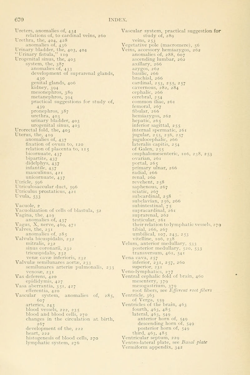 Ureters, anomalies of, 434 relations of, to cardinal veins, 260 L'rethra, the, 404, 42S anomalies of. 436 Urinary bladder, the, 403, 404 Urinary fistula, 119 Urogenital sinus, the, 403 system, the, 387 anomalies of, 433 development of suprarenal glands, 43° genital glands, 406 kidney, 394 mesonephros, 3S9 metanephros, 304 practical suggestions for study of, 439 pronephros, 387 urethra, 403 urinary bladder, 403 urogenital sinus, 403 Urorectal fold, the, 403 Uterus, the, 419 anomalies of, 437 fixation of ovuin to, 120 relation of placenta to, 115 bicornuate, 437 bipartite, 437 didelphys, 437 infantile, 437 masculinus, 421 unicornuate, 437 Utricle, 596 Utriculosaccular duct, 596 Utriculus prostaticus, 421 Uvula, 533 Vacuole, 2 Vacuolization of cells of blastula, 52 Vagina, the, 419 anomalies of, 437 Vagus, X, nerve, 469, 471 Valves, the, 231 anomalies of, 285 Valvula bicuspidalis, 232 mitralis, 232 sinus coronarii, 232 tricuspidalis, 232 venae cav^ inferioris, 232 Valvulas semilunares aortae, 233 semilunares arterise pulmonalis, 233 venosae, 231 Vas deferens, 420 epididymis, 427 Vasa aberrantia, 351, 427 efferentia, 420 Vascular system, anomalies of, 285, 607 arteries, 243 blood vessels, 222, 235 blood and blood cells, 270 changes in the circulation at birth, 267 development of the, 222 heart, 222 histogenesis of blood cells, 270 lymphatic system, 276 Vascular system, practical suggestion for study of, 289 veins, 253 Vegetative pole (macromere), 56 Veins, accessory hemiazygos, 262 anomalies of, 288, 607 ascending lumbar, 262 axillary, 266 azygos, 262 basilic, 266 brachial, 266 cardinal, 253, 255, 257 cavernous, 282, 284 cephalic, 266 cerebral, 2 54 common iliac, 261 femoral, 267 fibular, 266 hemiazygos, 262 hepatic, 265 inferior sagittal, 255 internal spermatic, 261 jugular, 255, 256, 257 jugulocephalic, 266 lateralis capitis, 2 54 of Galen, 255 omphalomesenteric, 106, 238, 253 ovarian, 261 portal, 265 primary ulnar, 266 radial, 266 renal, 260 revehent, 258 saphenous, 267 sciatic, 267 subcardinal, 258 subclavian, 256, 266 subintestinal, 75 supracardinal, 261 suprarenal, 262 testicular, 261 their relation to lymjihatic vessels, 279 tibial, 266, 267 umbilical, 107, 243, 253 vitelline, 106, 238 Velum, anterior medullary, 533 posterior medullary, 520, 533 transversum, 461, 541 Vena cava, 257 inferior, 231, 257, 260 superior, 23 i Veno-lymphatics, 277 Ventral cephalic fold of brain, 460 mesentery, 379 mesogastrium, 379 root fibers, see Efferent root fibers Ventricle, 363 of Verga, 559 Ventricles of the brain, 463 fourth, 463, 485 lateral, 463, 549 anterior horn of, 549 descending horn of, 549 posterior horn of, 549 third, 463, 485 Ventricular septum, 229 Ventro-lateral plate, see Ba.sal plate Vermiform appendix, 342