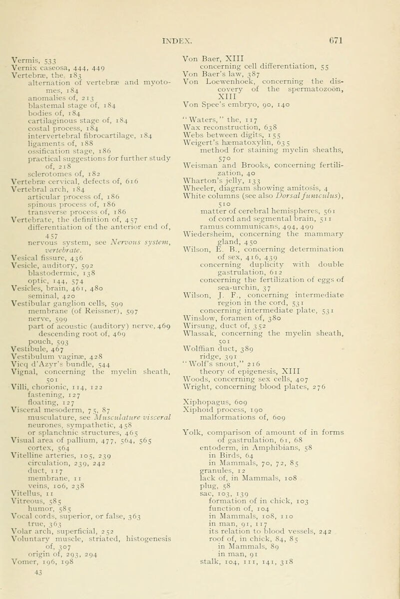 G71 Vermis, 533 Vernix caseosa, 444, 449 Vertebrae, the, 183 alternation of vertebrae and myoto- mes, 184 anomalies of, 2 13 blastemal stage of, 184 bodies of, 184 cartilaginous stage of, 1S4 costal process, 184 intervertebral fibrocartilage, 184 ligaments of, 188 ossification stage, 186 practical suggestions for further study of, 218 sclerotomes of, 182 Vertebrae cervical, defects of, 616 Vertebral arch, 184 articular process of, 186 spinous process of, 186 transverse process of, 186 Vertebrate, the definition of, 457 differentiation of the anterior end of, nervous system, see Nervous system, vertebrate. Vesical fissure, 436 Vesicle, auditory, 592 blastodermic, 138 optic, 144, 574 Vesicles, brain, 461, 480 seminal, 420 Vestibular ganglion cells, 590 membrane (of Reissner), 597 nerve, 599 part of acoustic (auditory) nerve, 469 descending root of, 469 pouch, 593 Vestibule, 467 Vestibulum vaginae, 42S Vicq d'Azyr's bundle, 544 Vignal, concerning the myelin sheath, 501 . Villi, chorionic, 114, 122 fastening, 127 floating, 127 Visceral mesoderm, 75, 87 musculature, see Musculature visceral neurones, sympathetic, 458 or splanchnic structures, 465 Visual area of pallium, 477, 564, 565 cortex, 564 Vitelline arteries, 105, 239 circulation, 239, 242 duct, 117 membrane, 11 veins, 106, 238 Vitellus, II Vitreous, 585 humor, 585 Vocal cords, superior, or false, 363 true, 363 Volar arch, superficial, 252 Voluntary muscle, striated, histogenesis .of, 307 origin of, 293, 294 Vomer, 196, 198 43 Von Baer, XIII concerning cell differentiation, 55 Von Baer's law, 387 Von Loewenhoek, concerning the dis- covery of the spermatozoon, XIII Von Spec's embr5'o, 90, 140  Waters,  the, 117 Wax reconstruction, 638 Webs between digits, 155 Weigert's haematoxylin, 635 method for staining myelin sheaths, 57° Weisman and Brooks, concerning fertili^ zation, 40 Wharton's jelly, 133 Wheeler, diagram showing amitosis, 4 White columns (see also Dorsal funiculus), 510 matter of cerebral hemispheres, 561 of cord and seginental brain, 511 ramus communicans, 494, 499 Wiedersheim, concerning the mammary gland, 450 Wilson, E. B., concerning determination of sex, 416, 439 concerning duplicity with double gastrulation, 612 concerning the fertilization of eggs of sea-urchin, 37 Wilson, J. F., concerning intermediate region in the cord, 531 concerning intermediate plate, 531 Winslow, foramen of, 380 Wirsung, duct of, 352 Wlassak, concerning the myelin sheath, 501 Wolffian duct, 389 ridge, 391 Wolf's snout, 216 theory of epigenesis, XIII Woods, concerning sex cells, 407 Wright, concerning blood plates, 276 Xiphopagus, 609 Xiphoid process, 190 malformations of, 609 Yolk, comparison of amount of in forms of gastrulation, 61, 68 entoderm, in Amphibians, 58 in Birds, 64 in Mammals, 70, 72, 85 granules, 12 lack of, in Mammals, 108 plug, 58 sac, 103, 139 formation of in chick, 103 function of, 104 in Mammals, 108, 110 in man, 91, 117 its relation to blood vessels, 242 roof of, in chick, 84, 85 in Mammals, 89 in man, 91 stalk, 104, III, 141, 31S