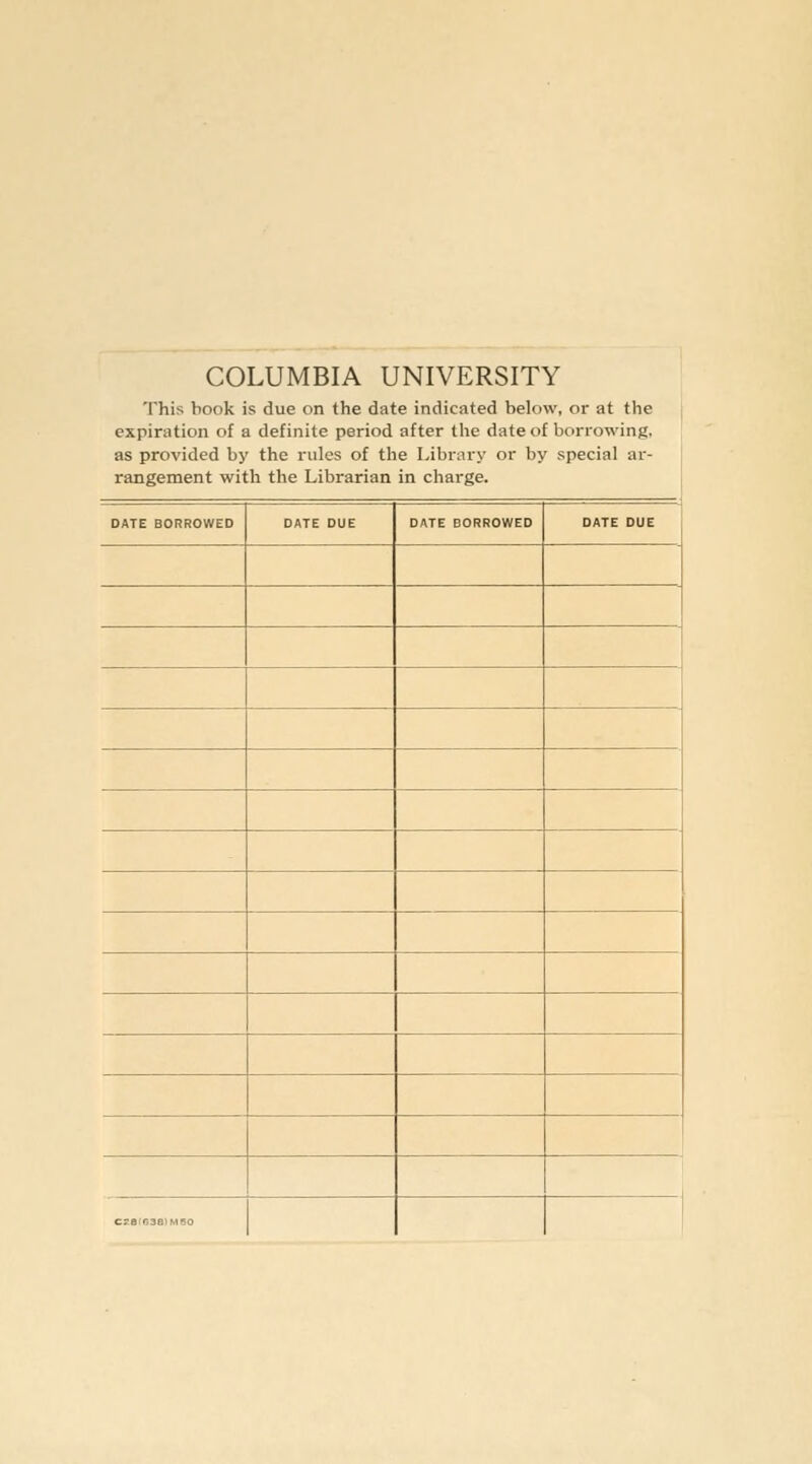 COLUMBIA UNIVERSITY This book is due on the date indicated below, or at the expiration of a definite period after the date of borrowing, as provided by the rules of the Library or by special ar- rangement with the Librarian in charge. DATE BORROWED DATE DUE DATE BORROWED DATE DUE «.,r,3B,M,o