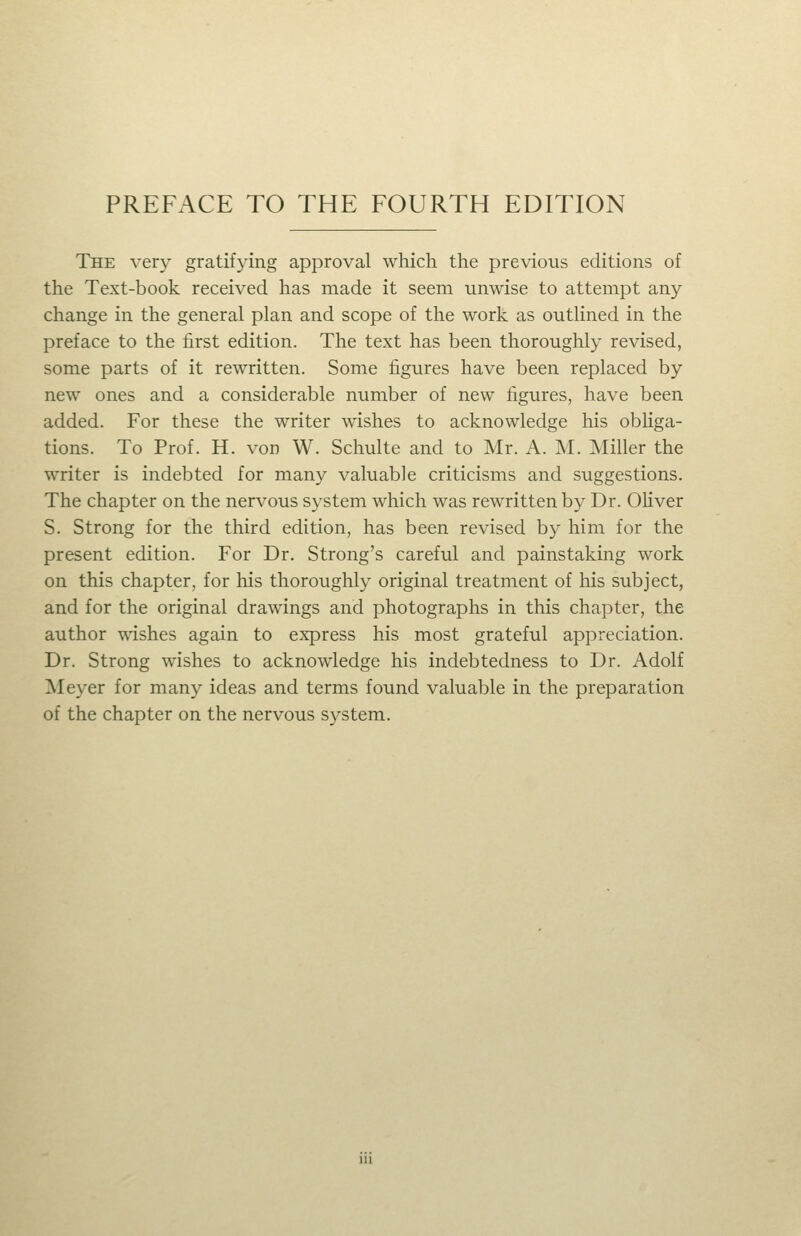 The very gratifying approval which the previous editions of the Text-book received has made it seem unwise to attempt any change in the general plan and scope of the work as outlined in the preface to the first edition. The text has been thoroughly revised, some parts of it rewritten. Some figures have been replaced by new ones and a considerable number of new figures, have been added. For these the writer wishes to acknowledge his obliga- tions. To Prof. H. von W. Schulte and to Mr. A. M. Miller the writer is indebted for many valuable criticisms and suggestions. The chapter on the nervous system which was rewritten by Dr. Oliver S. Strong for the third edition, has been revised by him for the present edition. For Dr. Strong's careful and painstaking work on this chapter, for his thoroughly original treatment of his subject, and for the original drawings and photographs in this chapter, the author wishes again to express his most grateful appreciation. Dr. Strong wishes to acknowledge his indebtedness to Dr. Adolf Meyer for many ideas and terms found valuable in the preparation of the chapter on the nervous system.